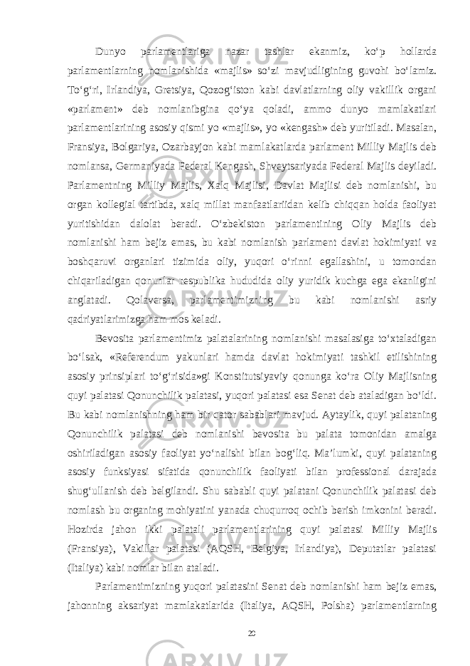 Dunyo parlamentlariga nazar tashlar ekanmiz, ko‘p hollarda parlamentlarning nomlanishida «majlis» so‘zi mavjudligining guvohi bo‘lamiz. To‘g‘ri, Irlandiya, Gretsiya, Qozog‘iston kabi davlatlarning oliy vakillik organi «parlament» deb nomlanibgina qo‘ya qoladi, ammo dunyo mamlakatlari parlamentlarining asosiy qismi yo «majlis», yo «kengash» deb yuritiladi. Masalan, Fransiya, Bolgariya, Ozarbayjon kabi mamlakatlarda parlament Milliy Majlis deb nomlansa, Germaniyada Federal Kengash, Shveytsariyada Federal Majlis deyiladi. Parlamentning Milliy Majlis, Xalq Majlisi, Davlat Majlisi deb nomlanishi, bu organ kollegial tartibda, xalq millat manfaatlariidan kelib chiqqan holda faoliyat yuritishidan dalolat beradi. O‘zbekiston parlamentining Oliy Majlis deb nomlanishi ham bejiz emas, bu kabi nomlanish parlament davlat hokimiyati va boshqaruvi organlari tizimida oliy, yuqori o‘rinni egallashini, u tomondan chiqariladigan qonunlar respublika hududida oliy yuridik kuchga ega ekanligini anglatadi. Qolaversa, parlamentimizning bu kabi nomlanishi asriy qadriyatlarimizga ham mos keladi. Bevosita parlamentimiz palatalarining nomlanishi masalasiga to‘xtaladigan bo‘lsak, «Referendum yakunlari hamda davlat hokimiyati tashkil etilishining asosiy prinsiplari to‘g‘risida»gi Konstitutsiyaviy qonunga ko‘ra Oliy Majlisning quyi palatasi Qonunchilik palatasi, yuqori palatasi esa Senat deb ataladigan bo‘ldi. Bu kabi nomlanishning ham bir qator sabablari mavjud. Aytaylik, quyi palataning Qonunchilik palatasi deb nomlanishi bevosita bu palata tomonidan amalga oshiriladigan asosiy faoliyat yo‘nalishi bilan bog‘liq. Ma’lumki, quyi palataning asosiy funksiyasi sifatida qonunchilik faoliyati bilan professional darajada shug‘ullanish deb belgilandi. Shu sababli quyi palatani Qonunchilik palatasi deb nomlash bu organing mohiyatini yanada chuqurroq ochib berish imkonini beradi. Hozirda jahon ikki palatali parlamentlarining quyi palatasi Milliy Majlis (Fransiya), Vakillar palatasi (AQSH, Belgiya, Irlandiya), Deputatlar palatasi (Italiya) kabi nomlar bilan ataladi. Parlamentimizning yuqori palatasini Senat deb nomlanishi ham bejiz emas, jahonning aksariyat mamlakatlarida (Italiya, AQSH, Polsha) parlamentlarning 20 