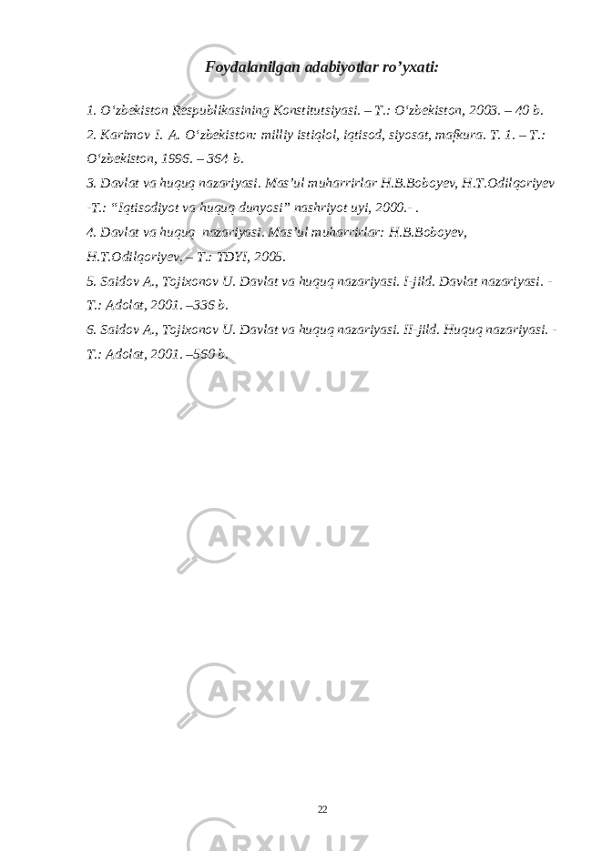 Foydalanilgan adabiyotlar r o’ yxati: 1. O‘zbekiston Respublikasining Konstitutsiyasi. – T.: O‘zbekiston, 2003. – 40 b. 2. Karimov   I.   A.   O‘zbekiston: milliy istiqlol, iqtisod, siyosat, mafkura. T. 1. – T.: O‘zbekiston, 1996. – 364   b. 3. Davlat va huquq nazariyasi. Mas’ul muharrirlar H.B.Boboyev, H.T.Odilqoriyev -T.: “Iqtisodiyot va huquq dunyosi” nashriyot uyi, 2000.- . 4. Davlat va huquq nazariyasi. Mas’ul muharrirlar: H.B.Boboyev, H.T.Odilqoriyev. – T.: TDYI, 2005. 5. Saidov A., Tojixonov U. Davlat va huquq nazariyasi. I-jild. Davlat nazariyasi. - T.: Adolat, 2001. –336 b. 6. Saidov A., Tojixonov U. Davlat va huquq nazariyasi. II-jild. Huquq nazariyasi. - T.: Adolat, 2001. –560 b. 22 