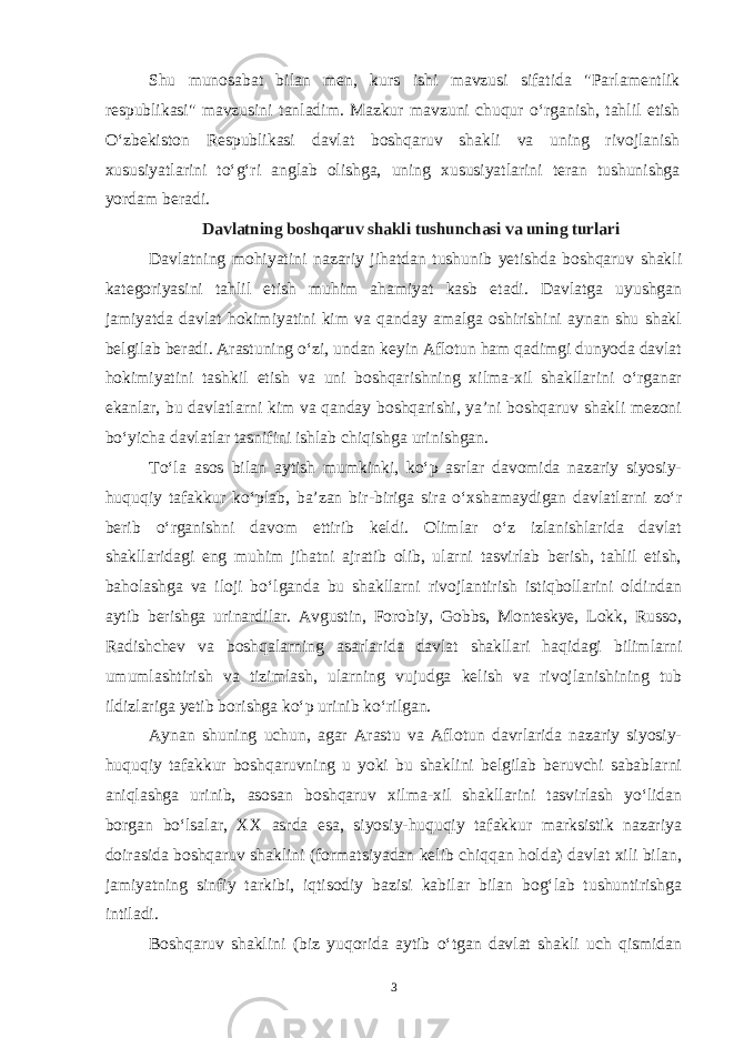 Shu munosabat bilan men, kurs ishi mavzusi sifatida &#34;Parlamentlik respublikasi&#34; mavzusini tanladim. Mazkur mavzuni chuqur o‘rganish, tahlil etish O‘zbekiston Respublikasi davlat boshqaruv shakli va uning rivojlanish xususiyatlarini to‘g‘ri anglab olishga, uning xususiyatlarini teran tushunishga yordam beradi. Davlatning boshqaruv shakli tushunchasi va uning turlari Davlatning mohiyatini nazariy jihatdan tushunib yetishda boshqaruv shakli kategoriyasini tahlil etish muhim ahamiyat kasb etadi. Davlatga uyushgan jamiyatda davlat hokimiyatini kim va qanday amalga oshirishini aynan shu shakl belgilab beradi. Arastuning o‘zi, undan keyin Aflotun ham qadimgi dunyoda davlat hokimiyatini tashkil etish va uni boshqarishning xilma-xil shakllarini o‘rganar ekanlar, bu davlatlarni kim va qanday boshqarishi, ya’ni boshqaruv shakli mezoni bo‘yicha davlatlar tasnifini ishlab chiqishga urinishgan. To‘la asos bilan aytish mumkinki, ko‘p asrlar davomida nazariy siyosiy- huquqiy tafakkur ko‘plab, ba’zan bir-biriga sira o‘xshamaydigan davlatlarni zo‘r berib o‘rganishni davom ettirib keldi. Olimlar o‘z izlanishlarida davlat shakllaridagi eng muhim jihatni ajratib olib, ularni tasvirlab berish, tahlil etish, baholashga va iloji bo‘lganda bu shakllarni rivojlantirish istiqbollarini oldindan aytib berishga urinardilar. Avgustin, Forobiy, Gobbs, Monteskye, Lokk, Russo, Radishchev va boshqalarning asarlarida davlat shakllari haqidagi bilimlarni umumlashtirish va tizimlash, ularning vujudga kelish va rivojlanishining tub ildizlariga yetib borishga ko‘p urinib ko‘rilgan. Aynan shuning uchun, agar Arastu va Aflotun davrlarida nazariy siyosiy- huquqiy tafakkur boshqaruvning u yoki bu shaklini belgilab beruvchi sabablarni aniqlashga urinib, asosan boshqaruv xilma-xil shakllarini tasvirlash yo‘lidan borgan bo‘lsalar, XX asrda esa, siyosiy-huquqiy tafakkur marksistik nazariya doirasida boshqaruv shaklini (formatsiyadan kelib chiqqan holda) davlat xili bilan, jamiyatning sinfiy tarkibi, iqtisodiy bazisi kabilar bilan bog‘lab tushuntirishga intiladi. Boshqaruv shaklini (biz yuqorida aytib o‘tgan davlat shakli uch qismidan 3 