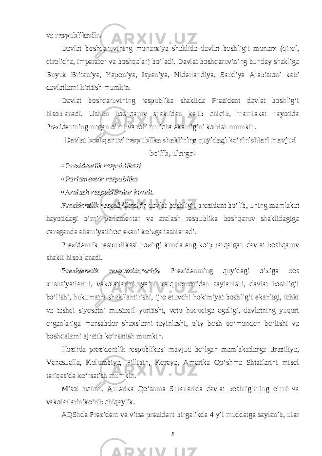 va respublikadir. Davlat boshqaruvining monarxiya shaklida davlat boshlig‘i monarx (qirol, qirolicha, imperator va boshqalar) bo‘ladi. Davlat boshqaruvining bunday shakliga Buyuk Britaniya, Yaponiya, Ispaniya, Niderlandiya, Saudiya Arabistoni kabi davlatlarni kiritish mumkin. Davlat boshqaruvining respublika shaklida Prezident davlat boshlig‘i hisoblanadi. Ushbu boshqaruv shaklidan kelib chiqib, mamlakat hayotida Prezidentning tutgan o‘rni va roli turlicha ekanligini ko‘rish mumkin. Davlat boshqaruvi respublika shaklining quyidagi ko‘rinishlari mavjud bo‘lib, ularga:  Prezidentlik respublikasi  Parlamentar respublika  Aralash respublikalar kiradi. Prezidentlik respublikasida davlat boshlig‘i prezident bo‘lib, uning mamlakat hayotidagi o‘rni parlamentar va aralash respublika boshqaruv shaklidagiga qaraganda ahamiyatliroq ekani ko‘zga tashlanadi. Prezidentlik respublikasi hozirgi kunda eng ko‘p tarqalgan davlat boshqaruv shakli hisoblanadi. Prezidentlik respublikalarida Prezidentning quyidagi o‘ziga xos xususiyatlarini, vakolatlarini, ya’ni xalq tomonidan saylanishi, davlat boshlig‘i bo‘lishi, hukumatni shakllantirishi, ijro etuvchi hokimiyat boshlig‘i ekanligi, ichki va tashqi siyosatni mustaqil yuritishi, veto huquqiga egaligi, davlatning yuqori organlariga mansabdor shaxslarni tayinlashi, oliy bosh qo‘mondon bo‘lishi va boshqalarni ajratib ko‘rsatish mumkin. Hozirda prezidentlik respublikasi mavjud bo‘lgan mamlakatlarga Braziliya, Venesuella, Kolumbiya, Fillipin, Koreya, Amerika Qo‘shma Shtatlarini misol tariqasida ko‘rsatish mumkin. Misol uchun, Amerika Qo‘shma Shtatlarida davlat boshlig‘ining o‘rni va vakolatlarini ko‘rib chiqaylik. AQShda Prezident va vitse-prezident birgalikda 4 yil muddatga saylanib, ular 5 