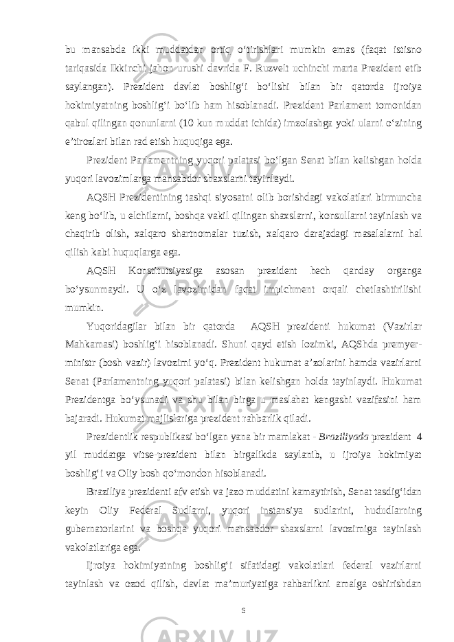 bu mansabda ikki muddatdan ortiq o‘tirishlari mumkin emas (faqat istisno tariqasida Ikkinchi jahon urushi davrida F. Ruzvelt uchinchi marta Prezident etib saylangan). Prezident davlat boshlig‘i bo‘lishi bilan bir qatorda ijroiya hokimiyatning boshlig‘i bo‘lib ham hisoblanadi. Prezident Parlament tomonidan qabul qilingan qonunlarni (10 kun muddat ichida) imzolashga yoki ularni o‘zining e’tirozlari bilan rad etish huquqiga ega. Prezident Parlamentning yuqori palatasi bo‘lgan Senat bilan kelishgan holda yuqori lavozimlarga mansabdor shaxslarni tayinlaydi. AQSH Prezidentining tashqi siyosatni olib borishdagi vakolatlari birmuncha keng bo‘lib, u elchilarni, boshqa vakil qilingan shaxslarni, konsullarni tayinlash va chaqirib olish, xalqaro shartnomalar tuzish, xalqaro darajadagi masalalarni hal qilish kabi huquqlarga ega. AQSH Konstitutsiyasiga asosan prezident hech qanday organga bo‘ysunmaydi. U o‘z lavozimidan faqat impichment orqali chetlashtirilishi mumkin. Yuqoridagilar bilan bir qatorda AQSH prezidenti hukumat (Vazirlar Mahkamasi) boshlig‘i hisoblanadi. Shuni qayd etish lozimki, AQShda premyer- ministr (bosh vazir) lavozimi yo‘q. Prezident hukumat a’zolarini hamda vazirlarni Senat (Parlamentning yuqori palatasi) bilan kelishgan holda tayinlaydi. Hukumat Prezidentga bo‘ysunadi va shu bilan birga u maslahat kengashi vazifasini ham bajaradi. Hukumat majlislariga prezident rahbarlik qiladi. Prezidentlik respublikasi bo‘lgan yana bir mamlakat - Braziliyada prezident 4 yil muddatga vitse-prezident bilan birgalikda saylanib, u ijroiya hokimiyat boshlig‘i va Oliy bosh qo‘mondon hisoblanadi. Braziliya prezidenti afv etish va jazo muddatini kamaytirish, Senat tasdig‘idan keyin Oliy Federal Sudlarni, yuqori instansiya sudlarini, hududlarning gubernatorlarini va boshqa yuqori mansabdor shaxslarni lavozimiga tayinlash vakolatlariga ega. Ijroiya hokimiyatning boshlig‘i sifatidagi vakolatlari federal vazirlarni tayinlash va ozod qilish, davlat ma’muriyatiga rahbarlikni amalga oshirishdan 6 
