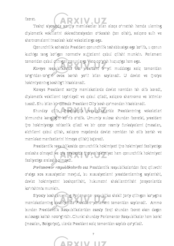 iborat. Tashqi siyosatda xorijiy mamlakatlar bilan aloqa o‘rnatish hamda ularning diplomatik vakillarini akkreditatsiyadan o‘tkazish (tan olish), xalqaro sulh va shartnomalarni imzolash kabi vakolatlarga ega. Qonunchilik sohasida Prezident qonunchilik tashabbusiga ega bo‘lib, u qonun kuchiga teng bo‘lgan normativ xujjatlarni qabul qilishi mumkin. Parlament tomonidan qabul qilingan qonunlarga Veto qo‘yish huquqiga ham ega. Koreya respublikasida esa prezident 5 yil muddatga xalq tomonidan to‘g‘ridan-to‘g‘ri ovoz berish yo‘li bilan saylanadi. U davlat va ijroiya hokimiyatning boshlig‘i hisoblanadi. Koreya Prezidenti xorijiy mamlakatlarda davlat nomidan ish olib boradi, diplomatik vakillarni tayinlaydi va qabul qiladi, xalqaro shartnoma va bitimlar tuzadi. Shu bilan bir qatorda Prezident Oliy bosh qo‘mondan hisoblanadi. Shunday qilib, Prezidentlik respublikalarida Prezidentning vakolatlari birmuncha kengligini ko‘rib o‘tdik. Umumiy xulosa shundan iboratki, prezident ijro hokimiyatga rahbarlik qiladi va bir qator rasmiy funksiyalarni (masalan, elchilarni qabul qilish, xalqaro maydonda davlat nomidan ish olib borish va mamlakat manfaatlarini himoya qilish) bajaradi. Prezidentlik respublikasida qonunchilik hokimiyati ijro hokimiyati faoliyatiga aralasha olmaydi va o‘z navbatida ijroiya hokimiyat ham qonunchilik hokimiyati faoliyatiga aralasha olmaydi. Parlamentar respublikalarda esa Prezidentlik respublikalaridan farq qiluvchi o‘ziga xos xususiyatlar mavjud, bu xususiyatlarni prezidentlarning saylanishi, davlat hokimiyatini boshqarilishi, hukumatni shakllantirilishi jarayonlarida ko‘rishimiz mumkin. Siyosiy boshqaruvning Parlamentar respublika shakli joriy qilingan ko‘pgina mamlakatlarning aksariyatida Prezident parlament tomonidan saylanadi. Ammo bundan Prezidentlik Respublikalaridan asosiy farqi shundan iborat ekan degan xulosaga kelish noto‘g‘ridir. Chunki shunday Parlamentar Respublikalar ham borki (masalan, Bolgariya), ularda Prezident xalq tomonidan saylab qo‘yiladi. 7 