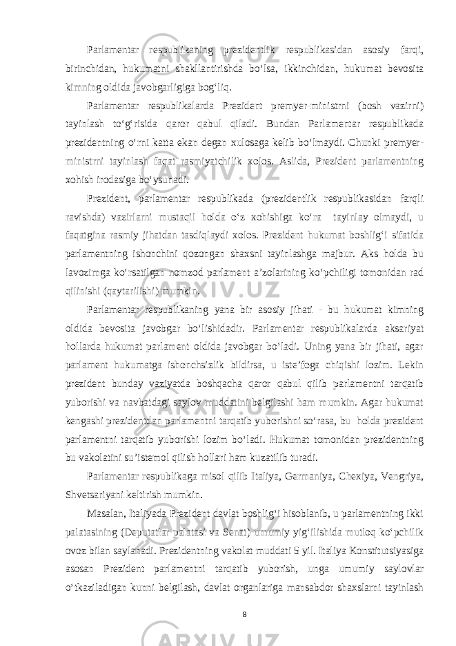 Parlamentar respublikaning prezidentlik respublikasidan asosiy farqi, birinchidan, hukumatni shakllantirishda bo‘lsa, ikkinchidan, hukumat bevosita kimning oldida javobgarligiga bog‘liq. Parlamentar respublikalarda Prezident premyer-ministrni (bosh vazirni) tayinlash to‘g‘risida qaror qabul qiladi. Bundan Parlamentar respublikada prezidentning o‘rni katta ekan degan xulosaga kelib bo‘lmaydi. Chunki premyer- ministrni tayinlash faqat rasmiyatchilik xolos. Aslida, Prezident parlamentning xohish irodasiga bo‘ysunadi. Prezident, parlamentar respublikada (prezidentlik respublikasidan farqli ravishda) vazirlarni mustaqil holda o‘z xohishiga ko‘ra tayinlay olmaydi, u faqatgina rasmiy jihatdan tasdiqlaydi xolos. Prezident hukumat boshlig‘i sifatida parlamentning ishonchini qozongan shaxsni tayinlashga majbur. Aks holda bu lavozimga ko‘rsatilgan nomzod parlament a’zolarining ko‘pchiligi tomonidan rad qilinishi (qaytarilishi) mumkin. Parlamentar respublikaning yana bir asosiy jihati - bu hukumat kimning oldida bevosita javobgar bo‘lishidadir. Parlamentar respublikalarda aksariyat hollarda hukumat parlament oldida javobgar bo‘ladi. Uning yana bir jihati, agar parlament hukumatga ishonchsizlik bildirsa, u iste’foga chiqishi lozim. Lekin prezident bunday vaziyatda boshqacha qaror qabul qilib parlamentni tarqatib yuborishi va navbatdagi saylov muddatini belgilashi ham mumkin. Agar hukumat kengashi prezidentdan parlamentni tarqatib yuborishni so‘rasa, bu holda prezident parlamentni tarqatib yuborishi lozim bo‘ladi. Hukumat tomonidan prezidentning bu vakolatini su’istemol qilish hollari ham kuzatilib turadi. Parlamentar respublikaga misol qilib Italiya, Germaniya, Chexiya, Vengriya, Shvetsariyani keltirish mumkin. Masalan, Italiyada Prezident davlat boshlig‘i hisoblanib, u parlamentning ikki palatasining (Deputatlar palatasi va Senat) umumiy yig‘ilishida mutloq ko‘pchilik ovoz bilan saylanadi. Prezidentning vakolat muddati 5 yil. Italiya Konstitutsiyasiga asosan Prezident parlamentni tarqatib yuborish, unga umumiy saylovlar o‘tkaziladigan kunni belgilash, davlat organlariga mansabdor shaxslarni tayinlash 8 