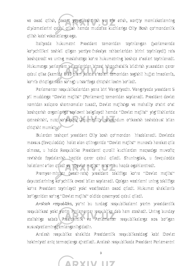 va ozod qilish, jazoni yengillashtirish va afv etish, xorijiy mamlakatlarning diplomatlarini qabul qilish hamda mudofaa kuchlariga Oliy Bosh qo‘mondanlik qilish kabi vakolatlarga ega. Italiyada hukumatni Prezident tomonidan tayinlangan (parlamentda ko‘pchilikni tashkil qilgan partiya-fraksiya rahbarlaridan birini tayinlaydi) rais boshqaradi va uning maslahatiga ko‘ra hukumatning boshqa a’zolari tayinlanadi. Hukumatga parlament palatalaridan bittasi ishonchsizlik bildirish yuzasidan qaror qabul qilsa (kamida 1/10 qism palata a’zolari tomonidan tegishli hujjat imzolanib, ko‘rib chiqilganidan so‘ng) u iste’foga chiqishi lozim bo‘ladi. Parlamentar respublikalaridan yana biri Vengriyadir. Vengriyada prezident 5 yil muddatga &#34;Davlat majlisi&#34; (Parlament) tomonidan saylanadi. Prezident davlat nomidan xalqaro shartnomalar tuzadi, Davlat majlisiga va mahalliy o‘zini o‘zi boshqarish organlariga saylovni belgilaydi hamda &#34;Davlat majlisi&#34; yig‘ilishlarida qatnashishi, nutq so‘zlashi, Umummilliy referendum o‘tkazish tashabbusi bilan chiqishi mumkin. Bulardan tashqari prezident Oliy bosh qo‘mondon hisoblanadi. Davlatda maxsus (favqulodda) holat elon qilinganida &#34;Davlat majlisi&#34; munosib harakat qila olmasa, u holda Respublika Prezidenti qurolli kuchlardan maqsadga muvofiq ravishda foydalanish haqida qaror qabul qiladi. Shuningdek, u favqulodda holatlarni e’lon qiladi va &#34;Davlat majlisi&#34; raisini bu haqda ogohlantiradi. Premyer-ministr (vazir-rais) prezident taklifiga ko‘ra &#34;Davlat majlisi&#34; deputatlarining ko‘pchilik ovozi bilan saylanadi. Qolgan vazirlarni uning taklifiga ko‘ra Prezident tayinlaydi yoki vazifasidan ozod qiladi. Hukumat shakllanib bo‘lganidan so‘ng &#34;Davlat majlisi&#34; oldida qasamyod qabul qiladi. Aralash respublika , ya’ni bu turdagi respublikalarni yarim prezidentlik respublikasi yoki yarim Parlamentar respublika deb ham atashadi. Uning bunday atalishiga sabab Prezidentlik va Parlamentar respublikalarga xos bo‘lgan xususiyatlarning jamlanganligidadir. Aralash respublika shaklida Prezidentlik respublikasidagi kabi Davlat hokimiyati aniq tarmoqlarga ajratiladi. Aralash respublikada Prezident Parlamentni 9 
