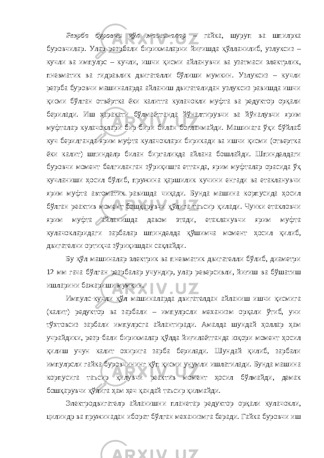 Резpба буровчи қўл машиналар – гайка, шуруп ва шпилpка буровчилар. Улар резpбали бирикмаларни йиғишда қўлланилиб, узлуксиз – кучли ва импул p с – кучли, ишчи қисми айланувчи ва узатмаси электрлик, пневматик ва гидравлик двигателли бўлиши мумкин. Узлуксиз – кучли резpба буровчи машиналарда айланиш двигателидан узлуксиз равишда ишчи қисми бўлган отвёртка ёки калитга кулачокли муфта ва редуктор орқали берилади. Иш ҳаракати бўлмаётганда йўналтирувчи ва йўналувчи ярим муфталар кулачоклари бир-бири билан боғланмайди. Машинага ўқи бўйлаб куч берилганда ярим муфта кулачоклари бирикади ва ишчи қисми (отвертка ёки калит) шпинделp билан биргаликда айлана бошлайди. Шпинделдаги буровчи момент белгиланган зўриқишга етганда, ярим муфталар орасида ўқ кучланиши ҳосил бўлиб, пружина қаршилик кучини енгади ва етакланувчи ярим муфта автоматик равишда чиқади. Бунда машина корпусида ҳосил бўлган реактив момент бошқарувчи қўлига таъсир қилади. Чунки етакловчи ярим муфта айланишда давом этади, етакланувчи ярим муфта кулачокларидаги зарбалар шпинделда қўшимча момент ҳосил қилиб, двигателни ортиқча зўриқишдан сақлайди. Бу қўл машиналар электрик ва пневматик двигателли бўлиб, диаметри 12 мм гача бўлган резpбалар учундир, улар реверсивли, йиғиш ва бўшатиш ишларини бажариши мумкин. Импулс-кучли қўл машиналарда двигателдан айланиш ишчи қисмига (калит) редуктор ва зарбали – импулpсли механизм орқали ўтиб, уни тўхтовсиз зарбали импул p сга айлантиради. Амалда шундай ҳоллар ҳам учрайдики, резp-бали бирикмалар қўлда йиғилаётганда юқори момент ҳосил қилиш учун калит охирига зарба берилади. Шундай қилиб, зарбали импулpсли гайка буровчининг кўп қисми унумли ишлатилади. Бунда машина корпусига таъсир қилувчи реактив момент ҳосил бўлмайди, демак бошқарувчи қўлига ҳам ҳеч қандай таъсир қилмайди. Электродвигателp айланишни планетар редуктор орқали кулачокли, цилиндр ва пружинадан иборат бўлган механизмга беради. Гайка буровчи иш 