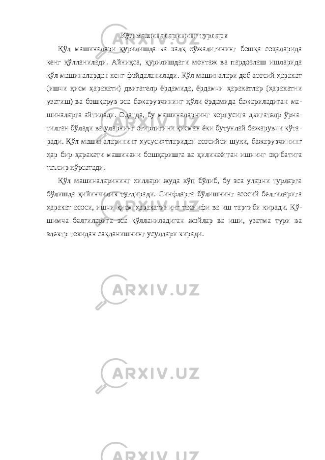 Қўл машиналарининг турлари Қўл машиналари қурилишда ва халқ хўжалигининг бошқа соҳаларида кенг қўлланилади. Айниқса, қурилишдаги монтаж ва пардозлаш ишларида қўл машиналардан кенг фойдаланилади. Қўл машиналари деб асосий ҳаракат (ишчи қисм ҳаракати) двигателp ёрдамида, ёрдамчи ҳаракатлар (ҳаракатни узатиш) ва бошқарув эса бажарувчининг қўли ёрдамида бажариладиган ма - шиналарга айтилади. Одатда, бу машиналарнинг корпусига двигателp ўрна - тилган бўлади ва уларнинг оғирлигини қисман ёки бутунлай бажарувчи кўта - ради. Қўл машиналарининг хусусиятларидан асосийси шуки, бажарувчи нинг ҳар бир ҳаракати машинани бошқаришга ва қилинаётган ишнинг оқиба тига таъсир кўрсатади. Қўл машиналарининг хиллари жуда кўп бўлиб, бу эса уларни турларга бўлишда қийинчилик туғдиради. Синфларга бўлишнинг асосий белгиларига ҳаракат асоси, ишчи қисм ҳаракатининг таснифи ва иш тартиби киради. Қў - шимча белгиларига эса қўлланиладиган жойлар ва иши, узатма тури ва электр токидан сақланишнинг усуллари киради. 