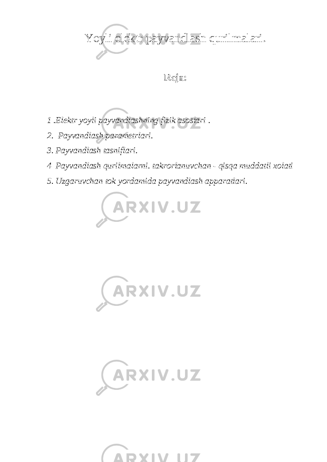 Yoyli elektr payvandlash qurilmalari. Reja: 1 .Elektr yoyli payvandlashning fizik asoslari . 2. Payvandlash parametrlari. 3. Payvandlash tasniflari. 4 Payvandlash qurilmalarni. takrorlanuvchan - qisqa muddatli xolati 5. Uzgaruvchan tok yordamida payvandlash apparatlari. 