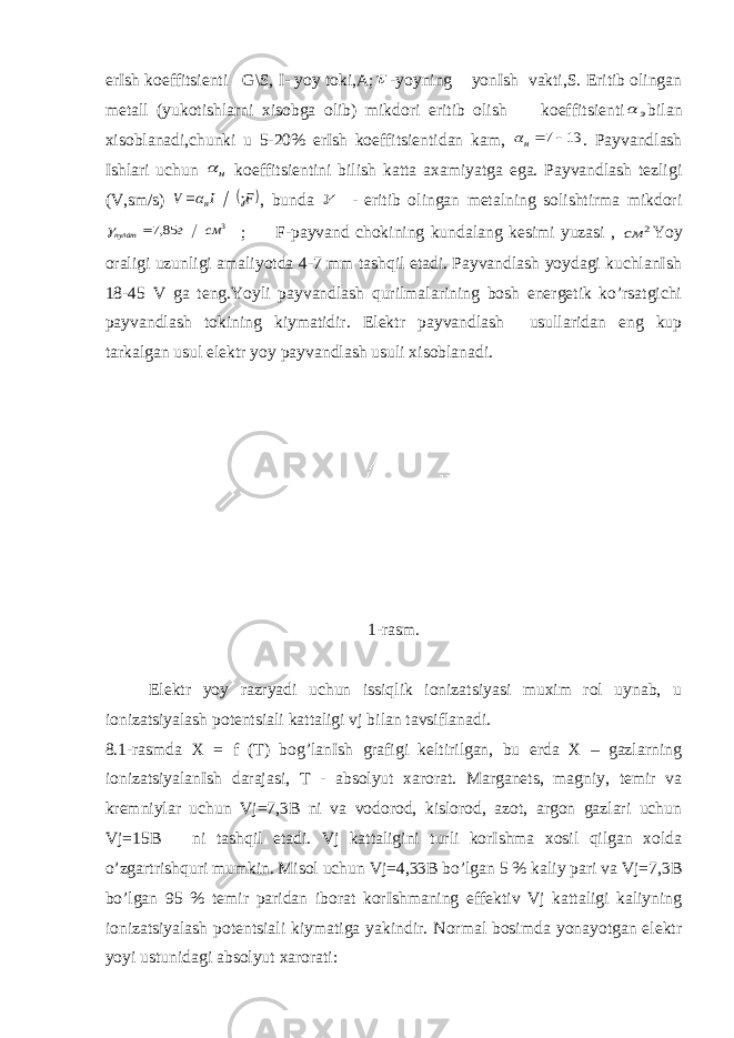 erIsh koeffitsienti G\S, I- yoy toki,A; -yoyning yonIsh vakti,S. Eritib olingan metall (yukotishlarni xisobga olib) mikdori eritib olish koeffitsienti э  bilan xisoblanadi,chunki u 5-20% erIsh koeffitsientidan kam, 13 7 н . Payvandlash Ishlari uchun н  koeffitsientini bilish katta axamiyatga ega. Payvandlash tezligi (V,sm/s)  F I V н   , bunda  - eritib olingan metalning solishtirma mikdori 3 85,7 см г пулат   ; F-payvand chokining kundalang kesimi yuzasi , 2 см Yoy oraligi uzunligi amaliyotda 4-7 mm tashqil etadi. Payvandlash yoydagi kuchlanIsh 18-45 V ga teng.Yoyli payvandlash qurilmalarining bosh energetik ko’rsatgichi payvandlash tokining kiymatidir. Elektr payvandlash usullaridan eng kup tarkalgan usul elektr yoy payvandlash usuli xisoblanadi. 1-rasm. Elektr yoy razryadi uchun issiqlik ionizatsiyasi muxim rol uynab, u ionizatsiyalash potentsiali kattaligi vj bilan tavsiflanadi. 8.1-rasmda X = f (T) bog’lanIsh grafigi keltirilgan, bu erda X – gazlarning ionizatsiyalanIsh darajasi, T - absolyut xarorat. Marganets, magniy, temir va kremniylar uchun Vj=7,3B ni va vodorod, kislorod, azot, argon gazlari uchun Vj=15B ni tashqil etadi. Vj kattaligini turli korIshma xosil qilgan xolda o’zgartrishquri mumkin. Misol uchun Vj=4,33B bo’lgan 5 % kaliy pari va Vj=7,3B bo’lgan 95 % temir paridan iborat korIshmaning effektiv Vj kattaligi kaliyning ionizatsiyalash potentsiali kiymatiga yakindir. Normal bosimda yonayotgan elektr yoyi ustunidagi absolyut xarorati: 