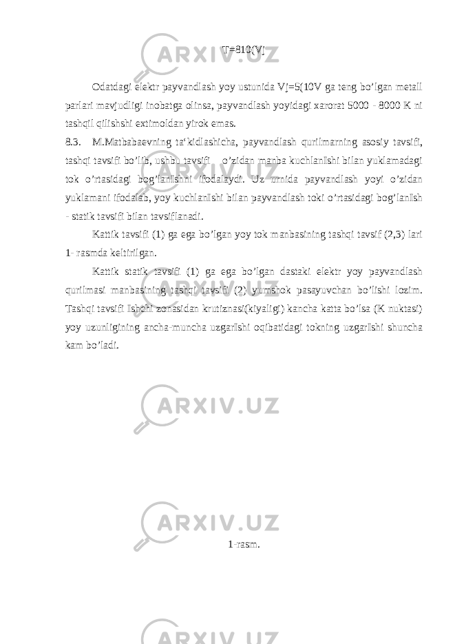 T=810(Vj Odatdagi elektr payvandlash yoy ustunida Vj=5(10V ga teng bo’lgan metall parlari mavjudligi inobatga olinsa, payvandlash yoyidagi xarorat 5000 - 8000 K ni tashqil qilishshi extimoldan yirok emas. 8.3. M.Matbabaevning ta‘kidlashicha, payvandlash qurilmarning asosiy tavsifi, tashqi tavsifi bo’lib, ushbu tavsifi o’zidan manba kuchlanIshi bilan yuklamadagi tok o’rtasidagi bog’lanIshni ifodalaydi. Uz urnida payvandlash yoyi o’zidan yuklamani ifodalab, yoy kuchlanIshi bilan payvandlash toki o’rtasidagi bog’lanIsh - statik tavsifi bilan tavsiflanadi. Kattik tavsifi (1) ga ega bo’lgan yoy tok manbasining tashqi tavsif (2,3) lari 1- rasmda keltirilgan. Kattik statik tavsifi (1) ga ega bo’lgan dastaki elektr yoy payvandlash qurilmasi manbasining tashqi tavsifi (2) yumshok pasayuvchan bo’lishi lozim. Tashqi tavsifi Ishchi zonasidan krutiznasi(kiyaligi) kancha katta bo’lsa (K nuktasi) yoy uzunligining ancha-muncha uzgarIshi oqibatidagi tokning uzgarIshi shuncha kam bo’ladi. 1-rasm. 