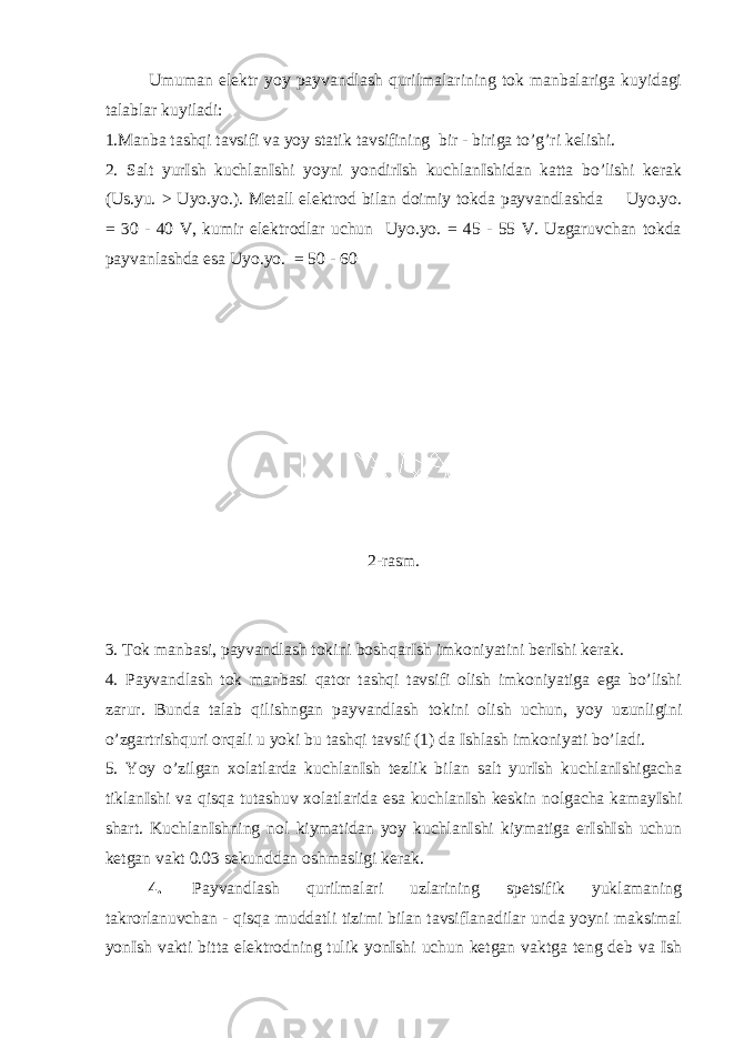 Umuman elektr yoy payvandlash qurilmalarining tok manbalariga kuyidagi talablar kuyiladi: 1.Manba tashqi tavsifi va yoy statik tavsifining bir - biriga to’g’ri kelishi. 2. Salt yurIsh kuchlanIshi yoyni yondirIsh kuchlanIshidan katta bo’lishi kerak (Us.yu. > Uyo.yo.). Metall elektrod bilan doimiy tokda payvandlashda Uyo.yo. = 30 - 40 V, kumir elektrodlar uchun Uyo.yo. = 45 - 55 V. Uzgaruvchan tokda payvanlashda esa Uyo.yo. = 50 - 60 2-rasm. 3. Tok manbasi, payvandlash tokini boshqarIsh imkoniyatini berIshi kerak. 4. Payvandlash tok manbasi qator tashqi tavsifi olish imkoniyatiga ega bo’lishi zarur. Bunda talab qilishngan payvandlash tokini olish uchun, yoy uzunligini o’zgartrishquri orqali u yoki bu tashqi tavsif (1) da Ishlash imkoniyati bo’ladi. 5. Yoy o’zilgan xolatlarda kuchlanIsh tezlik bilan salt yurIsh kuchlanIshigacha tiklanIshi va qisqa tutashuv xolatlarida esa kuchlanIsh keskin nolgacha kamayIshi shart. KuchlanIshning nol kiymatidan yoy kuchlanIshi kiymatiga erIshIsh uchun ketgan vakt 0.03 sekunddan oshmasligi kerak. 4. Payvandlash qurilmalari uzlarining spetsifik yuklamaning takrorlanuvchan - qisqa muddatli tizimi bilan tavsiflanadilar unda yoyni maksimal yonIsh vakti bitta elektrodning tulik yonIshi uchun ketgan vaktga teng deb va Ish 