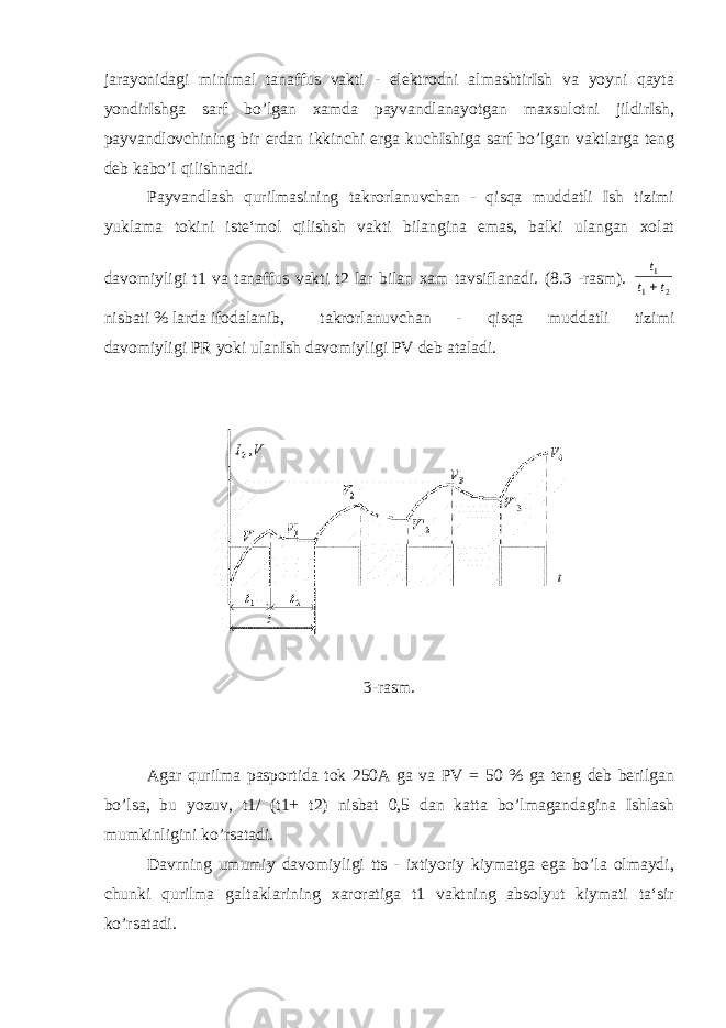 jarayonidagi minimal tanaffus vakti - elektrodni almashtirIsh va yoyni qayta yondirIshga sarf bo’lgan xamda payvandlanayotgan maxsulotni jildirIsh, payvandlovchining bir erdan ikkinchi erga kuchIshiga sarf bo’lgan vaktlarga teng deb kabo’l qilishnadi. Payvandlash qurilmasining takrorlanuvchan - qisqa muddatli Ish tizimi yuklama tokini iste‘mol qilishsh vakti bilangina emas, balki ulangan xolat davomiyligi t1 va tanaffus vakti t2 lar bilan xam tavsiflanadi. (8.3 -rasm). t t t 1 1 2  nisbati % larda ifodalanib, takrorlanuvchan - qisqa muddatli tizimi davomiyligi PR yoki ulanIsh davomiyligi PV deb ataladi. 3-rasm. Agar qurilma pasportida tok 250A ga va PV = 50 % ga teng deb berilgan bo’lsa, bu yozuv, t1/ (t1+ t2) nisbat 0,5 dan katta bo’lmagandagina Ishlash mumkinligini ko’rsatadi. Davrning umumiy davomiyligi tts - ixtiyoriy kiymatga ega bo’la olmaydi, chunki qurilma galtaklarining xaroratiga t1 vaktning absolyut kiymati ta‘sir ko’rsatadi. 