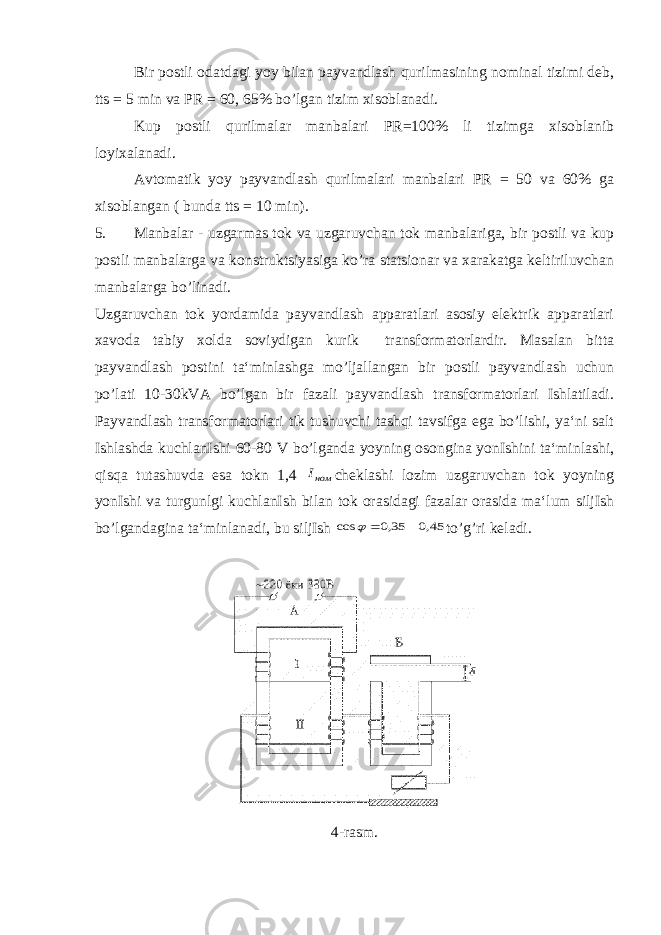 Bir postli odatdagi yoy bilan payvandlash qurilmasining nominal tizimi deb, tts = 5 min va PR = 60, 65% bo’lgan tizim xisoblanadi. Kup postli qurilmalar manbalari PR=100% li tizimga xisoblanib loyixalanadi. Avtomatik yoy payvandlash qurilmalari manbalari PR = 50 va 60% ga xisoblangan ( bunda tts = 10 min). 5. Manbalar - uzgarmas tok va uzgaruvchan tok manbalariga, bir postli va kup postli manbalarga va konstruktsiyasiga ko’ra statsionar va xarakatga keltiriluvchan manbalarga bo’linadi. Uzgaruvchan tok yordamida payvandlash apparatlari asosiy elektrik apparatlari xavoda tabiy xolda soviydigan kurik transformatorlardir. Masalan bitta payvandlash postini ta‘minlashga mo’ljallangan bir postli payvandlash uchun po’lati 10-30kVA bo’lgan bir fazali payvandlash transformatorlari Ishlatiladi. Payvandlash transformatorlari tik tushuvchi tashqi tavsifga ega bo’lishi, ya‘ni salt Ishlashda kuchlanIshi 60-80 V bo’lganda yoyning osongina yonIshini ta‘minlashi, qisqa tutashuvda esa tokn 1,4 номI cheklashi lozim uzgaruvchan tok yoyning yonIshi va turgunlgi kuchlanIsh bilan tok orasidagi fazalar orasida ma‘lum siljIsh bo’lgandagina ta‘minlanadi, bu siljIsh 45,0 35,0 cos    to’g’ri keladi. 4-rasm. 