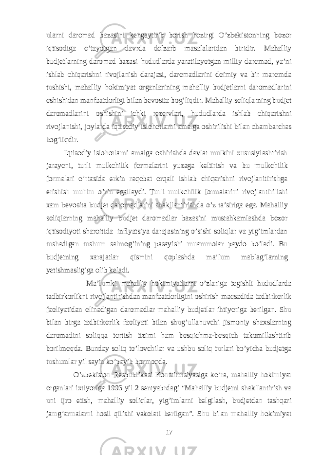 ularni daromad bazasini kengaytirib borish h ozirgi O’zbekistonning bozor iqtisodiga o’ tayotgan davrda dolzarb masalalaridan biridir. Mahalliy budjetlarning daromad bazasi h ududlarda yaratilayotgan milliy daromad, ya’ni ishlab chiqarishni rivojlanish darajasi, daromadlarini doimiy va bir maromda tushishi, mahalliy hokimiyat organlarining mahalliy budjetlarni daromadlarini oshishidan manfaatdorligi bilan bevosita bog’liqdir. Mahalliy soliqlarning budjet daromadlarini oshishini ichki rezervlari, h ududlarda ishlab chiqarishni rivojlanishi, joylarda iqtisodiy islo ho tlarni amalga oshirilishi bilan chambarchas bog’liqdir. Iqtisodiy islohotlarni amalga oshirishda davlat mulkini xususiylashtirish jarayoni, turli mulkchilik formalarini yuzaga keltirish va bu mulkchilik formalari o’rtasida erkin raqobat orqali ishlab chiqarishni rivojlanitirishga erishish muhim o’rin egallaydi. Turli mulkchilik formalarini rivojlantirilishi xam bevosita budjet daromadlarini shakllantirishda o’z ta’siriga ega. Mahalliy soliqlarning mahalliy budjet daromadlar bazasini mustahkamlashda bozor iqtisodiyoti sharoitida inflyatsiya darajasining o’sishi soliqlar va yig’imlardan tushadigan tushum salmog’ining pasayishi muammolar paydo bo’ladi. Bu budjetning xarajatlar qismini qoplashda ma’lum mablag’larning yetishmasligiga olib keladi. Ma’lumki mahalliy hokimiyatlarni o’zlariga tegishli hududlarda tadbirkorlikni rivojlantirishdan manfaatdorligini oshirish maqsadida tadbirkorlik faoliyatidan olinadigan daromadlar mahalliy budjetlar ihtiyoriga berilgan. Shu bilan birga tadbirkorlik faoliyati bilan shug’ullanuvchi jismoniy shaxslarning daromadini soliqqa tortish tizimi ham bosqichma-bosqich takomillashtirib borilmoqda. Bunday soliq to’lovchilar va ushbu soliq turlari bo’yicha budjetga tushumlar yil sayin ko’payib bormoqda. O’zbekiston Respublikasi Konstitutsiyasiga ko’ra, mahalliy hokimiyat organlari ixtiyoriga 1993 yil 2 sentyabrdagi &#34;Mahalliy budjetni shakllantirish va uni ijro etish, mahalliy soliqlar, yig’imlarni belgilash, budjetdan tashqari jamg’armalarni hosil qilishi vakolati berilgan”. Shu bilan mahalliy hokimiyat 17 