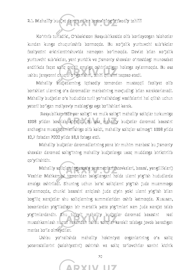 2.1. Ma h alliy budjet daromadlar bazasini ng iqtisodiy ta h lili K o’ rinib turibdi k i, O’zbekiston Respubli k asida olib borilayotgan islo h otlar kundan kunga chu q urlashib bormo q da. Bu xo’jali k yurituvchi sub’ektlar faoliyatini erkinlantirishuvida namoyon b o’ lmo q da. Davlat bilan xo’jali k yurituvchi sub’ektlar , yani yuridi k va jismoniy shaxslar o’ rtasidagi munosabat endili k da fa q at soliq or q ali amalga oshiriladigan h olatga aylanmo q da. Bu esa ushbu jarayonni chuqur o’rganishni, tahlil qilishni taqozo etadi. Mahalliy budjetlarning iqtisodiy tomondan mustaqqil faoliyat olib borishlari ularning o’z daromadlar manbaining mavjudligi bilan xarakterlanadi. Mahalliy budjetlar o’z hududida turli yo’nalishdagi vazifalarini hal qilish uchun yetarli bo’lgan moliyaviy mablag’ga ega bo’lishlari kerak. Respubli k amizda yer solig’i va mulk solig’i mahalliy soliqlar turkumiga 1998 yildan boshlab kiritildi. Bu esa mahalliy budjetlar daromad bazasini anchagina musta hq amlanishiga olib keldi , mahalliy soliqlar salmo g’ i 1998 yilda 10,7 foizdan 2000 yilda 18,1 foizga etdi . Mahalliy budjetlar daromadlarining yana bir muhim manbasi bu jismoniy shaxslar daromad solig’ining mahalliy budjetlarga uzoq muddatga biriktirilib qo’yilishidir. Mahalliy soliqlarning asosiy parametrlari (stavkalari, bazasi, yengilliklari) Vazirlar Mahkamasi tomonidan belgilangani holda ularni yig’ish hududlarda amalga oshiriladi. Shuning uchun ba’zi soliqlarni yig’ish juda muammoga aylanmoqda, chunki bazasini aniqlash juda qiyin yoki ularni yig’ish bilan bog’liq xarajatlar shu soliqlarning summalaridan oshib ketmoqda. Xususan, b ozorlardan yi g’ iladigan bir martali k patta yig’imlari xam juda xarajat talab yig’imlardandir. Shu tufayli mahalliy budjetlar daromad bazasini real musta h kamlash nu q tai nazaridan ushbu soliqlar kerakli talabga javob beradigan manba b o’ la olmaydilar. Ushbu yo’nalishda mahalliy hokimiyat organlarining o’z soliq potentsiallarini (salohiyatini) oshirish va soliq to’lovchilar sonini kichik 20 