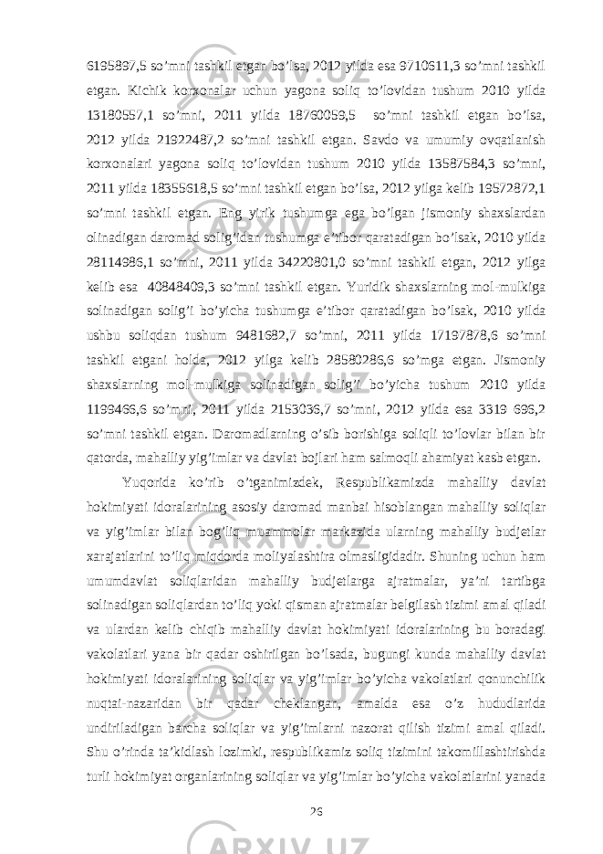 6195897,5 so’mni tashkil etgan bo’lsa, 2012 yilda esa 9710611,3 so’mni tashkil etgan. Kichik korxonalar uchun yagona soliq to’lovidan tushum 2010 yilda 13180557,1 so’mni, 2011 yilda 18760059,5 so’mni tashkil etgan bo’lsa, 2012 yilda 21922487,2 so’mni tashkil etgan. Savdo va umumiy ovqatlanish korxonalari yagona soliq to’lovidan tushum 2010 yilda 13587584,3 so’mni, 2011 yilda 18355618,5 so’mni tashkil etgan bo’lsa, 2012 yilga kelib 19572872,1 so’mni tashkil etgan. Eng yirik tushumga ega bo’lgan jismoniy shaxslardan olinadigan daromad solig’idan tushumga e’tibor qaratadigan bo’lsak, 2010 yilda 28114986,1 so’mni, 2011 yilda 34220801,0 so’mni tashkil etgan, 2012 yilga kelib esa 40848409,3 so’mni tashkil etgan. Yuridik shaxslarning mol-mulkiga solinadigan solig’i bo’yicha tushumga e’tibor qaratadigan bo’lsak, 2010 yilda ushbu soliqdan tushum 9481682,7 so’mni, 2011 yilda 17197878,6 so’mni tashkil etgani holda, 2012 yilga kelib 28580286,6 so’mga etgan. Jismoniy shaxslarning mol-mulkiga solinadigan solig’i bo’yicha tushum 2010 yilda 1199466,6 so’mni, 2011 yilda 2153036,7 so’mni, 2012 yilda esa 3319 696,2 so’mni tashkil etgan. Daromadlarning o’sib borishiga soliqli to’lovlar bilan bir qatorda, mahalliy yig’imlar va davlat bojlari ham salmoqli ahamiyat kasb etgan. Yuqorida ko’rib o’tganimizdek, Respublikamizda mahalliy davlat hokimiyati idoralarining asosiy daromad manbai hisoblangan mahalliy soliqlar va yig’imlar bilan bog’liq muammolar markazida ularning mahalliy budjetlar xarajatlarini to’liq miqdorda moliyalashtira olmasligidadir. Shuning uchun ham umumdavlat soliqlaridan mahalliy budjetlarga ajratmalar, ya’ni tartibga solinadigan soliqlardan to’liq yoki qisman ajratmalar belgilash tizimi amal qiladi va ulardan kelib chiqib mahalliy davlat hokimiyati idoralarining bu boradagi vakolatlari yana bir qadar oshirilgan bo’lsada, bugungi kunda mahalliy davlat hokimiyati idoralarining soliqlar va yig’imlar bo’yicha vakolatlari qonunchilik nuqtai-nazaridan bir qadar cheklangan, amalda esa o’z hududlarida undiriladigan barcha soliqlar va yig’imlarni nazorat qilish tizimi amal qiladi. Shu o’rinda ta’kidlash lozimki, respublikamiz soliq tizimini takomillashtirishda turli hokimiyat organlarining soliqlar va yig’imlar bo’yicha vakolatlarini yanada 26 