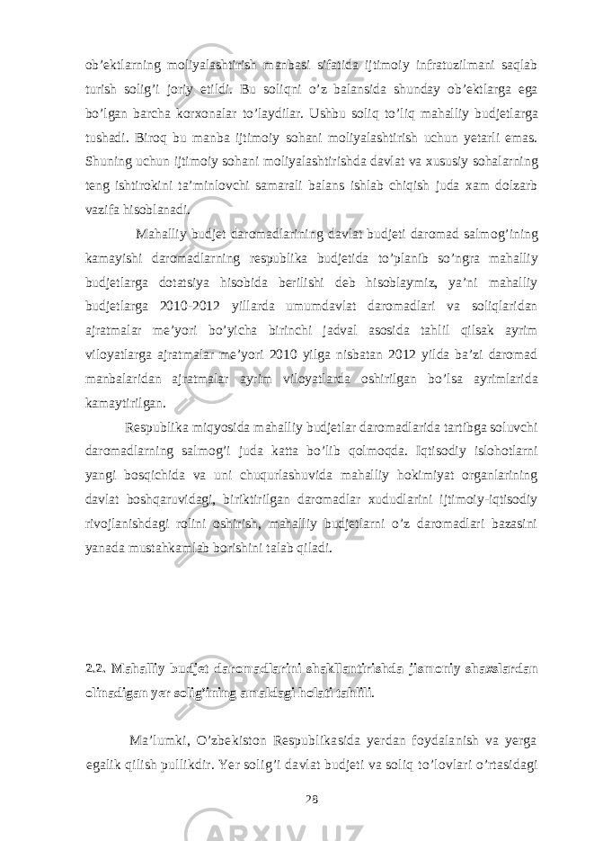 ob’ektlarning moliyalashtirish manbasi sifatida ijtimoiy infratuzilmani saqlab turish solig’i joriy etildi. Bu soliqni o’ z balansida shunday ob’ektlarga ega b o’ lgan barcha korxonalar t o’ laydilar. Ushbu soliq t o’ liq mahalliy budjetlarga tushadi. Biro q bu manba ijtimoiy so h ani moliyalashtirish uchun yetarli emas. Shuning uchun ijtimoiy so h ani moliyalashtirishda davlat va xususiy sohalarning teng ishtirokini ta’minlovchi samarali balans ishlab chiqish juda xam dolzarb vazifa hisoblanadi. Mahalliy budjet daromadlarining davlat budjeti daromad salmo g’ ining kamayishi daromadlarning respubli k a budjetida t o’ planib s o’ ngra mahalliy budjetlarga dotatsiya hisobida berilishi deb hisoblaymiz, ya’ni mahalliy budjetlarga 2010-2012 yillarda umumdavlat daromadlari va soliqlaridan ajratmalar me’ yo ri bo’yicha birinchi jadval asosida ta h lil q ilsak ayrim viloyatlarga ajratmalar me’yori 2010 yilga nisbatan 2012 yilda ba’zi daromad manbalaridan ajratmalar ayrim viloyatlarda oshirilgan b o’ lsa ayrimlarida kamaytirilgan. Respubli k a miq yo sida mahalliy budjetlar daromadlarida tartibga soluvchi daromadlarning salmo g’ i juda katta bo’lib q olmo q da. Iqtisodiy islohotlarni yangi bosqichida va uni chuqurlashuvida mahalliy hokimiyat organlarining davlat boshqaruvidagi, biriktirilgan daromadlar xududlarini ijtimoiy-iqtisodiy rivojlanishdagi rolini oshirish, mahalliy budjetlarni o’z daromadlari bazasini yanada mustahkamlab borishini talab qiladi. 2.2. Mahalliy budjet daromadlarini shakllantirishda j ismoniy shaxslardan olinadigan yer soli g’ ining amaldagi holati tahlili . Ma’lumki, O’zbekiston Respublikasida yerdan foydalanish va yerga egalik qilish pullikdir. Yer solig’i davlat budjeti va soliq t o’ lovlari o’r tasidagi 28 