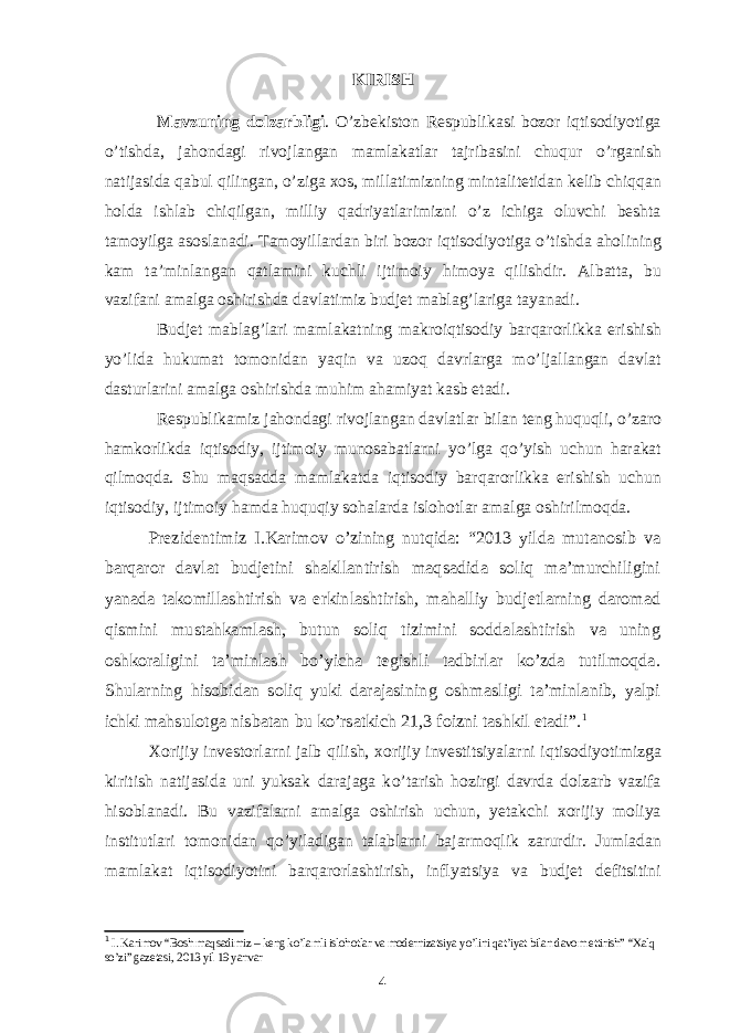 KIRIS H M avzuning dolzarbligi . O’ zbekiston Respubli k asi b ozor i q tisodiyotiga o’ tishda, ja h ondagi rivojlangan mamlakatlar tajribasini chu q ur o’ rganish natijasida q abul q ilingan, o’ ziga xos, millatimizning mintalitetidan kelib chi q q an h olda ishlab chi q ilgan, milliy q adriyatlarimizni o’ z ichiga oluvchi beshta tamoyilga asoslanadi. Tamoyillardan biri b ozor i q tisodiyotiga o’ tishda a h olining kam ta’minlangan q atlamini kuchli ijtimoiy h imoya q ilishdir. Albatta, bu vazifani amalga oshirishda davlatimiz budjet mabla g’ lariga tayanadi. Budjet mabla g’ lari mamlakatning makroiqtisodiy bar q arorli k ka erishish y o’ lida h ukumat tomonidan ya q in va uzo q davrlarga m o’ ljallangan davlat dasturlarini amalga oshirishda mu h im a h amiyat kasb etadi. Respubli k amiz ja h ondagi rivojlangan davlatlar bilan teng h u q u q li, o’ zaro h amkorli k da iqtisodiy, ijtimoiy munosabatlarni y o’ lga qo’ yish uchun h arakat q ilmo q da. Shu ma q sadda mamlakatda iqtisodiy bar q arorli k ka erishish uchun iqtisodiy, ijtimoiy h amda h u q u q iy so h alarda islo h otlar amalga oshirilmo q da. Prezidentimiz I.Karimov o’zining nutqida: “2013 yilda mutanosib va barqaror davlat budjetini shakllantirish maqsadida soliq ma’murchiligini yanada takomillashtirish va erkinlashtirish, mahalliy budjetlarning daromad qismini mustahkamlash, butun soliq tizimini soddalashtirish va uning oshkoraligini ta’minlash bo’yicha tegishli tadbirlar ko’zda tutilmoqda. Shularning hisobidan soliq yuki darajasining oshmasligi ta’minlanib, yalpi ichki mahsulotga nisbatan bu ko’rsatkich 21,3 foizni tashkil etadi”. 1 Xorijiy investorlarni jalb q ilish, xorijiy investitsiyalarni i q tisodiyotimizga kiritish natijasida uni yuksak darajaga k o’ tarish h ozirgi davrda dolzarb vazifa hisoblanadi. Bu vazifalarni amalga oshirish uchun , y etakchi xorijiy moliya institutlari tomonidan qo’ yiladigan talablarni bajarmo q li k zarurdir . Jumladan mamlakat i q tisodiyotini bar q arorlashtirish , inflyatsiya va budjet defitsitini 1 I. Karimov “Bosh maqsadimiz – keng ko’lamli islohotlar va modernizatsiya yo’lini qat’iyat bilan davom ettirish” “Xalq so’zi” gazetasi , 2013 yil 19 yanvar 4 