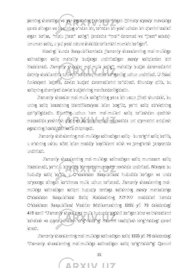 yerning sharoitiga va yer egasining jamiyatda t u tgan ijtimoiy-siyosiy mav qe iga q arab olingan va h osilning o’ ndan bir, t o’ rtdan bir yoki uchdan bir q ismini tashkil etgan b o’ lsa, “ molu jixot ” solig’i (arabcha “ mol ” -daromad va “ jixot ” -sabab)- umuman soliq, u pul yoki natura shaklida t o’ lanishi mumkin b o’ lgan 3 . H ozirgi kunda Respublikamizda jismoniy shaxslarning mol-mulkiga solinadigan soliq mahalliy budjetga undiriladigan asosiy soliqlardan biri hisoblanadi. Jismoniy shaxslar mol-mulk solig’i mahalliy budjet daromadlarini doimiy shakllantirib turuvchi barqaror, manba b o’ lganligi uchun undiriladi. U fiskal funktsiyani bajarib, davlat budjeti daromadlarini t o’ ldiradi. Shunday q ilib, bu soliqning ahamiyati davlat budjetining manfaatdorligidadir. Jismoniy shaxslar mol-mulk solig’ining yana bir ustun jihati shundaki, bu uning soliq bazasining identifikatsiyasi bilan bog’liq, ya’ni soliq ob’ektining qat’iyligidadir. Shuning uchun ham mol-mulkni soliq to’lashdan qochish maqsadida yashirish qiyin va soliqqa tortish maqsadida uni qiymatini aniqlash egasining h oxishidan kelib chiqmaydi. Jismoniy shahslarning mol-mulkiga solinadigan soliq - bu to’g’ri soliq bo’lib, u o’zining ushbu sifati bilan moddiy boyliklarni olish va jamg’arish jarayonida undiriladi. Jismoniy shaxslarning mol-mulkiga solinadigan soliq muntazam soliq hisoblanadi, ya’ni u bir yilda bir marta muntazam ravishda undiriladi. Nixoyat bu hududiy soliq bo’lib, u O’zbekiston Respublikasi h ududida b o’ lgan va unda r o’ yxatga olingan k o’ chmas mulk uchun t o’ lanadi. Jismoniy shaxslarning mol- mulkiga solinadigan soliqni huquq i y tartibga solishning asosiy manbalariga O’zbekiston Respublikasi Soliq K odeksining 272-277 moddalari hamda O’zbekiston Respublikasi Vazirlar Mahkamasining 1995 yil 29 dekabrdagi 478-sonli “ Jismoniy shaxslarga mulk huqu q da tegishli b o’ lgan bino va inshoatlarni ba h olash va q ayta ba h olash t o’g’ risida ” gi nizomni tasdi q lash t o’g’ risida g i q arori kiradi. Jismoniy shaxslarning mol-mulkiga solinadigan soliq 1993 yil 28 dekabrdagi “Jismoniy shaxslarning mol-mulkiga solinadigan soliq to’g’risida”gi Qonuni 36 