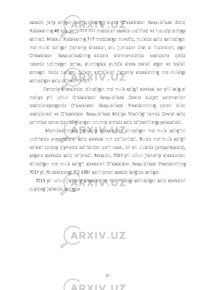 asosida joriy etilgan bo’lib, hozirgi kunda O’zbekiston Respublikasi Soliq K odeksining 48-bob, ya’ni 272-277 moddalari asosida undiriladi va huquqiy tartibga solinadi. Mazkur Kodeksning 272-moddasiga muvofiq, mulkida soliq solinadigan mol-mulki bo’lgan jismoniy shaxslar, shu jumladan chet el fuqarolari, agar O’zbekiston Respublikasining xalqaro shartnomalarida boshqacha qoida nazarda tutilmagan bo’lsa, shuningdek yuridik shaxs tashkil etgan va tashkil etmagan holda tuzilgan dehkon xo’jaliklari jismoniy shaxslarning mol-mulkiga solinadigan soliq to’lovchilaridir. Jismoniy shaxslardan olinadigan mol-mulk solig’i stavkasi xar yili kelgusi moliya yili uchun O’zbekiston Respublikasi Davlat budjeti parametrlari tasdiqlanayotganda O’zbekiston Respublikasi Prezidentining qarori bilan tasdiqlanadi va O’zbekiston Respublikasi Moliya Vazirligi hamda Davlat soliq qo’mitasi tomonidan belgilangan umumiy tartibda soliq to’lovchilarga yetkaziladi. Mamlakatimizda jismoniy shaxslardan olinadigan mol-mulk soli g’ ini undirishda proportsional soliq stavkasi t u ri qo’ llaniladi. Bunda mol-mulk solig’i ob’ekti q anday q iymatda b o’ lishidan q at’i nazar, bir xil ulushda (proportsiyada), yagona stavkada soliq t o’ lanadi. Masalan, 2012 yil uchun jismoniy shaxslardan olinadigan mol-mulk solig’i stavkalari O’zbekiston Respublikasi Prezidentining 201 2 yil 25 dekabrdagi P Q -1 887 -sonli q arori asosida belgilab berilgan. 201 3 yil uchun jismoniy shaxslarning mol-mulkiga solinadigan soliq stavkalari q uyidagi jadvalda berilgan: 37 