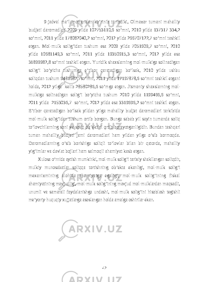  9-jadval ma’lumotlaridan ko’rinib turibdiki, Olmazor tumani mahalliy budjeti daromadlari 2009 yilda 102753110,6 so’mni, 2010 yilda 137317 334,2 so’mni, 2011 yilda 178082040,2 so’mni, 2012 yilda 266707122,7 so’mni tashkil etgan. Mol-mulk solig’idan tushum esa 2009 yilda 7051609,7 so’mni, 2010 yilda 10681149,3 so’mni, 2011 yilda 19350915,3 so’mni, 2012 yilda esa 31899982,8 so’mni tashkil etgan. Yuridik shaxslarning mol-mulkiga solinadigan solig’i bo’yicha tushumga e’tibor qaratadigan bo’lsak, 2010 yilda ushbu soliqdan tushum 9481682,7so’mni, 2011 yilda 17197878,6 so’mni tashkil etgani holda, 2012 yilga kelib 28580286,6 so’mga etgan. Jismoniy shaxslarning mol- mulkiga solinadigan solig’i bo’yicha tushum 2010 yilda 1199466,6 so’mni, 2011 yilda 2153036,7 so’mni, 2012 yilda esa 3319696,2 so’mni tashkil etgan. E’tibor qaratadigan bo’lsak yildan yilga mahalliy budjet daromadlari tarkibida mol-mulk solig’idan tushum ortib borgan. Bunga sabab yil sayin tumanda soliq to’lovchilarning soni va soliq ob’ektini ortib borayotganligidir. Bundan tashqari tuman mahalliy budjeti jami daromadlari ham yildan yilga o’sib bormoqda. Daromadlarning o’sib borishiga soliqli to’lovlar bilan bir qatorda, mahalliy yig’imlar va davlat bojlari ham salmoqli ahamiyat kasb etgan. Xulosa o’rnida aytish mumkinki, mol-mulk solig’i tarixiy shakllangan soliqdir, mulkiy munosabatlar soliqqa tortishning ob’ekta ekanligi, mol-mulk solig’i mexanizmining alohida ahamiyatga egaligi, mol-mulk solig’ining fiskal ahamiyatining mavjudligi, mol-mulk solig’ining mavjud mol-mulklardan maqsadli, unumli va samarali foydalanishga undashi, mol-mulk solig’ini hisoblash tegishli me’yoriy-huquqiy xujjatlarga asoslangan holda amalga oshirilar ekan. 42 