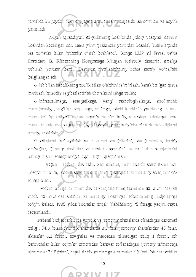 ravishda bir joydan i k kinchi joyga o’ tib turishi natijasida ish o’ rinlari va boyli k yaratiladi. AQSh iqtisodiyoti 90-yillarning boshlarida jiddiy pasayish davrini boshidan kechirgan edi. 1993 yilning ikkinchi yarmidan boshlab kutilmaganda tez sur’atlar bilan iqtisodiy o’sish boshlandi. Bun g a 1992 yil fevral oyida Prezident B. Klintonning Kongressga kiritgan iqtisodiy dasturini amalga oshirish yordam berdi. Dasturda rivojlanishning uchta a sosiy y o’ nalishi belgilangan edi;    ish bilan bandlikning zudlik bilan o’ sishini ta’minlashi kerak b o’ lgan q is q a muddatli iqtisodiy ra g’ batlantirish choralarini ishga solish;      infratuzilmaga, energeti k aga, yangi texnologiyalarga, atrof-mu h it mu h ofazasiga, so g’ li q ni sa q lashga, ta’limga, ishchi kuchini tay yo rlashga hamda mamlakat iqtisodiyoti uchun h ayotiy muhim b o’ lgan bosh q a sohalarga uzo q muddatli ani q ma q sadga q aratilgan investitsiyalar bo’yicha bir turkum takliflarni amalga oshirish;      soliqlarni k o’ paytirish va h ukumat xarajatlarini, shu jumladan, h arbiy e h ti yo jlar, ijtimoiy dasturlar va davlat apparatini sa q lab turish xarajatlarini kamaytirish hisobiga budjet ta q chilligini q is q artirish. AQSh – federal davlatdir. Shu sababli, mamlakatda soliq tizimi uch bosqichli bo’lib, federal soliqlar, shtatlarning soliqlari va mahalliy soliqlarni o’z ichiga oladi. Federal xarajatlar umumdavlat xarajatlarining taxminan 60 foizini tashkil etadi. 40 foizi esa shtatlar va mahalliy hokimiyat idoralarining budjetlariga t o’g’ ri keladi. 1995 yilda budjetlar or q ali YaMMning 25 foizga ya q ini q ayta ta q simlandi. Federal budjet tarkibida yuridik va jismoniy shaxslarda olinadigan daromad solig’i 54,3 foizni (yuridik shaxslarda 9,3 foiz, jismoniy shaxslardan 45 foiz), aktsizlar 6,3 foizni, sov g’ alar va merosdan olinadigan soliq 1 foizni, ish beruvchilar bilan o q imlar tomonidan baravar t o’ lanadigan ijtimoiy ta’minotga ajratmalar 27,6 foizni, bepul tibbiy yordamga ajratmalar 7 foizni, ish beruvchilar 46 