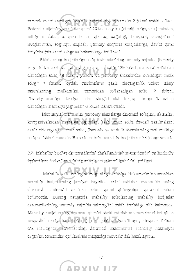 tomonidan t o’ lanadigan ishsizlik nafa q alariga ajratmalar 2 foizni tashkil q iladi. Federal budjetning xarajatlar q ismi 20 ta asosiy budjet toifalariga, shu jumladan, milliy mudofaa, xal q aro ishlar, q ishlo q x o’ jaligi, transport, energetikani rivojlantirish, so g’ li q ni sa q lash, ijtimoiy su g’ urta xarajatlariga, davlat q arzi bo’yicha foizlar t o’ lashga va h okazolarga b o’ linadi. Shtatlarning budjetlariga soliq tushumlarining umumiy xajmida jismoniy va yuridik shaxslardan olinadigan daromad solig’i 39 foizni, mahsulot sotishdan olinadigan soliq 49 foizni, yuridik va jismoniy shaxslardan olinadigan mulk solig’i 2 foizni, foydali qazilmalarni qazib chiqarganlik uchun tabiiy resurslarning mulkdorlari tomonidan to’lanadigan soliq 2 foizni, litsenziyalanadigan faoliyat bilan shug’ullanish huquqni berganlik uchun olinadigan litsenziya yig’imlari 6 foizni tashkil qiladi. Munitsipial ma’murlar jismoniy shaxslarga daromad soliqlari, aktsizlar, kompaniyalardan litsenziya yig’imlari, kasb uchun soliq, foydali qazilmalarni qazib chiqarganlik uchun soliq, jismoniy va yuridik shaxslarning mol-mulkiga soliq solishlari mumkin. Bu soliqlar ba’zi mahalliy budjetlarda 75 foizga yetadi. 3.2. Mahalliy budjet daromadlarini shakllantirish mexanizmini va hududiy iqtisodiyotni rivojlantirishda soliqlarni takomillashtirish yo’llari Mahalliy soliqlarning salmog’ining oshishiga Hukumatimiz tomonidan mahalliy budjetlarning jamiyat hayotida rolini oshirish maqsadida uning daromad manbaasini oshirish uchun qabul qilinayotgan qarorlari sabab bo’lmoqda. Buning natijasida mahalliy soliqlarning mahalliy budjetlar daromadlarining umumiy xajmida salmo g’ ini oshib borishiga olib kelmoqda. Mahalliy budjetlarning daromad qismini shakllantirish muammolarini hal qilish maqsadida moliya bozorlaridan jalb va mobilizatsiya qilingan, tabaqalashtirilgan o’z mablag’lari ko’rinishidagi daromad tushumlarini mahalliy hokimiyat organlari tomonidan qo’llanilishi maqsadga muvofiq deb hisoblaymiz. 47 