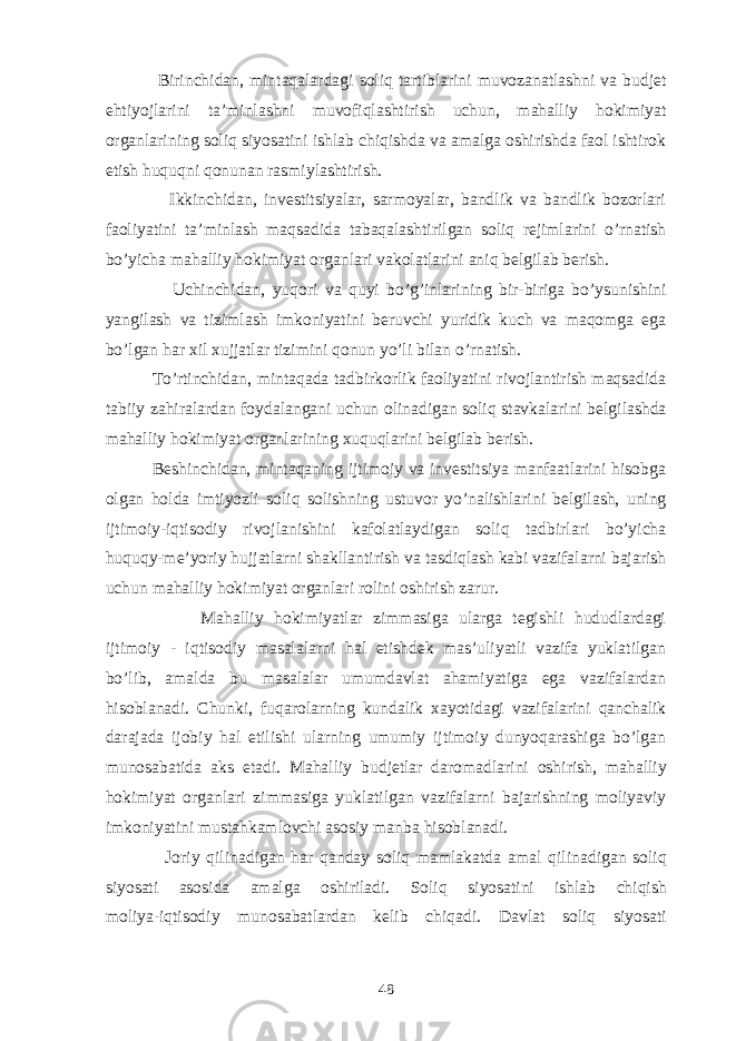  Birinchidan, mintaqalardagi soliq tartiblarini muvozanatlashni va budjet ehtiyojlarini ta’minlashni muvofiqlashtirish uchun, mahalliy hokimiyat organlarining soliq siyosatini ishlab chiqishda va amalga oshirishda faol ishtirok etish huquqni qonunan rasmiylashtirish. Ikkinchidan, investitsiyalar, sarmoyalar, bandlik va bandlik bozorlari faoliyatini ta’minlash maqsadida tabaqalashtirilgan soliq rejimlarini o’rnatish bo’yicha mahalliy hokimiyat organlari vakolatlarini aniq belgilab berish. Uchinchidan, yuqori va quyi bo’g’inlarining bir-biriga bo’ysunishini yangilash va tizimlash imkoniyatini beruvchi yuridik kuch va maqomga ega bo’lgan har xil xujjatlar tizimini qonun yo’li bilan o’rnatish. To’rtinchidan, mintaqada tadbirkorlik faoliyatini rivojlantirish maqsadida tabiiy zahiralardan foydalangani uchun olinadigan soliq stavkalarini belgilashda mahalliy hokimiyat organlarining xuquqlarini belgilab berish. Beshinchidan, mintaqaning ijtimoiy va investitsiya manfaatlarini hisobga olgan holda imtiyozli soliq solishning ustuvor yo’nalishlarini belgilash, uning ijtimoiy-iqtisodiy rivojlanishini kafolatlaydigan soliq tadbirlari bo’yicha huquqy-me’yoriy hujjatlarni shakllantirish va tasdiqlash kabi vazifalarni bajarish uchun mahalliy hokimiyat organlari rolini oshirish zarur. Mahalliy hokimiyatlar zimmasiga ularga tegishli hududlardagi ijtimoiy - iqtisodiy masalalarni hal etishdek mas’uliyatli vazifa yuklatilgan bo’lib, amalda bu masalalar umumdavlat ahamiyatiga ega vazifalardan hisoblanadi. Chunki, fuqarolarning kundalik xayotidagi vazifalarini qanchalik darajada ijobiy hal etilishi ularning umumiy ijtimoiy dunyoqarashiga bo’lgan munosabatida aks etadi. Mahalliy budjetlar daromadlarini oshirish, mahalliy hokimiyat organlari zimmasiga yuklatilgan vazifalarni bajarishning moliyaviy imkoniyatini mustahkamlovchi asosiy manba hisoblanadi. Joriy q ilinadigan h ar q anday soliq mamlakatda amal q ilinadigan soliq si yo sati asosida amalga oshiriladi. Soliq si yo satini ishlab chi q ish moliya-iqtisodiy munos a batlardan kelib chi q adi. Davlat soliq si yo sati 48 