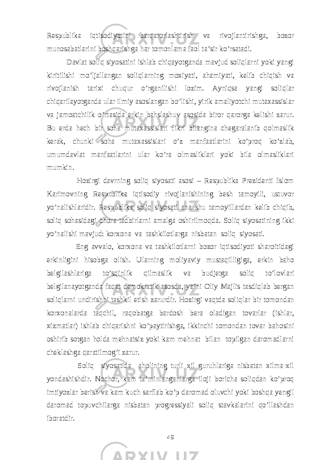 Respublika i q tisodi yo tini barqarorlashtirish va rivojlantirishga, bozor munosabatlarini bosh q arishga h ar tomonlama faol ta’sir k o’ rsatadi. Davlat soliq siyosatini ishlab chiqayotganda mavjud soliqlarni yoki yangi kiritilishi mo’ljallangan soliqlarning moxiyati, ahamiyati, kelib chiqish va rivojlanish tarixi chuqur o’rganilishi lozim. Ayniqsa yangi soliqlar chiqarilayotganda ular ilmiy asoslangan bo’lishi, yirik amaliyotchi mutaxassislar va jamoatchilik o’rtasida erkin bahslashuv asosida biror qarorga kelishi zarur. Bu erda hech bir soha mutaxassislari fikri bilangina chegaralanib qolmaslik kerak, chunki soha mutaxassislari o’z manfaatlarini ko’proq ko’zlab, umumdavlat manfaatlarini ular ko’ra olmasliklari yoki bila olmasliklari mumkin. Hozirgi davrning soliq siyosati asosi – Respublika Prezidenti Islom Karimovning Respublika iqtisodiy rivojlanishining besh tamoyili, ustuvor yo’nalishlaridir. Respublika soliq siyosati ana shu tamoyillardan kelib chiqib, soliq sohasidagi chora-tadbirlarni amalga oshirilmoqda. Soliq siyosatining ikki y o’ nalishi mavjud: k orxona va tashkilotlarga nisbatan soliq siyosati. Eng avvalo, korxona va tashkilotlarni bozor iqtisodiyoti sharoitidagi erkinligini hisobga olish. Ularning moliyaviy mustaqilligiga, erkin baho belgilashlariga to’sqinlik qilmaslik va budjetga soliq to’lovlari belgilanayotganda faqat demokratik asosda, ya’ni Oliy Majlis tasdiqlab bergan soliqlarni undirishni tashkil etish zarurdir. Hozirgi vaqtda soliqlar bir tomondan korxonalarda taqchil, raqobatga bardosh bera oladigan tovarlar (ishlar, xizmatlar) ishlab chiqarishni ko’paytirishga, ikkinchi tomondan tovar bahosini oshirib sotgan holda mehnatsiz yoki kam mehnat bilan topilgan daromadlarni cheklashga qaratilmog’i zarur. Soliq siyosatida aholining turli xil guruhlariga nisbatan xilma-xil yondashishdir. Nochor, kam ta’minlanganlarga iloji boricha soliqdan ko’proq imtiyozlar berish va kam kuch sarflab ko’p daromad oluvchi yoki boshqa yengil daromad topuvchilarga nisbatan progressiyali soliq stavkalarini qo’llashdan iboratdir. 49 