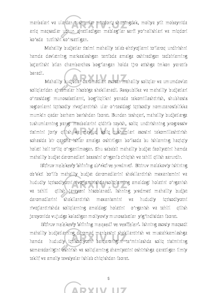 manbalari va ulardan tushumlar miqdori, shuningdek, moliya yili mobaynida aniq maqsadlar uchun ajratiladigan mablag’lar sarfi yo’nalishlari va miqdori ko’zda tutilishi ko’rsatilgan. Mahalliy budjetlar tizimi mahalliy talab-ehtiyojlarni to’laroq undirishni hamda davlatning markazlashgan tartibda amalga oshiradigan tadbirlarning bajarilishi bilan chambarchas bog’langan holda ijro etishga imkon yaratib beradi. Ma h alliy budjetlar daromadlari asosan ma h alliy soliqlar va umumdavlat soliqlaridan ajratmalar h isobiga shakllanadi. Respublika va ma h alliy budjetlari o’ rtasidagi munosabatlarni, bo g’ liqlikni yanada takomillashtirish, shub h asiz regionlarni iqtisodiy rivojlantirish ular o’ rtasidagi iqtisodiy nomutanosibli k ka mumkin q adar bar h am berishdan iborat. Bundan tash q ari, ma h alliy budjetlarga tushumlarning yangi manbalarini q idirib topish, soliq undirishning progressiv tizimini joriy q ilish va mavjud soliq tushumlari asosini takomillashtirish so h asida bir q ancha ishlar amalga oshirilgan b o’ lsada bu ishlarning h a q iqiy h olati h ali t o’ liq o’ rganilmagan. Shu sababli ma h alliy budjet faoliyatini h amda ma h alliy budjet daromadlari bazasini o’ rganib chiqish va ta h lil q ilish zarurdir. Bitiruv malakaviy ishi ning ob’ekti va predmeti . Bitiruv malakaviy ishining ob’ekti bo’lib m ahalliy budjet daromadlarini shakllantirish mexanizmini va hududiy iqtisodiyotni rivojlantirishda soliqlarning amaldagi holatini o’rganish va tahlil qilish jarayoni hisoblanadi. Ishning predmeti m ahalliy budjet daromadlarini shakllantirish mexanizmini va hududiy iqtisodiyotni rivojlantirishda soliqlarning amaldagi holatini o’rganish va tahlil qilish jarayonida vujudga keladigan moliyaviy munosabatlar yig’indisidan iborat. Bitiruv malakaviy ishi ning maqsadi va vazifalari. Ishning asosiy maqsadi mahalliy budjetlarning daromad manbasini shakllantirish va mustahkamlashga hamda hududiy iqtisodiyotni barqarorligini ta’minlashda soliq tizimining samaradorligini oshirish va soliqlarning ahamiyatini oshirishga qaratilgan ilmiy taklif va amaliy tavsiyalar ishlab chiqishdan iborat. 6 