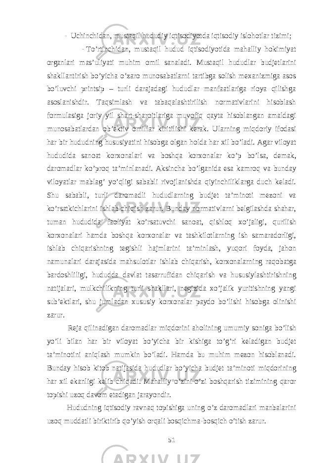  - Uchinchidan, musta q il hududiy iqtisodi yo tda iqtisodiy islo ho tlar tizimi; - T o’ rtinchidan, musta q il h udud i q tisodi yo tida mahalliy hokimiyat organlari mas’uliyati muhim omil sanaladi. Mustaqil hududlar budjetlarini shakllantirish bo’yicha o’zaro munosabatlarni tartibga solish mexanizmiga asos bo’luvchi printsip – turli darajadagi hududlar manfaatlariga rioya qilishga asoslanishdir. Taqsimlash va tabaqalashtirilish normativlarini hisoblash formulasiga joriy yil shart-sharoitlariga muvofiq qayta hisoblangan amaldagi munosabatlardan ob’ektiv omillar kiritilishi kerak. Ularning miqdoriy ifodasi h ar bir h ududning h ususiyatini hisobga olgan h olda h ar xil b o’ ladi. Agar viloyat h ududida sanoat korxonalari va bosh q a korxonalar k o’ p b o’ lsa, demak, daromadlar k o’ pro q ta’minlanadi. Aksincha b o’ lganida esa kamro q va bunday viloyatlar mabla g’ y o’q ligi sababli rivojlanishda q iyinchiliklarga duch keladi. Shu sababli, turli daromadli h ududlarning budjet ta’minoti mezoni va k o’ rsatkichlarini ishlab chi q ish zarur. Bunday normativlarni belgilashda shahar, tuman h ududida faoliyat k o’ rsatuvchi sanoat, q ishlo q x o’ jaligi, qu rilish korxonalari hamda bosh q a korxonalar va tashkilotlarning ish samaradorligi, ishlab chi q arishning tegishli h ajmlarini ta’minlash, yu q ori foyda, ja h on namunalari darajasida ma h sulotlar ishlab chi q arish, korxonalarning ra q obatga bardoshliligi, h ududda davlat tasarrufidan chi q arish va h ususiylashtirishning natijalari, mulkchilikning turli shakllari, negizida x o’ jali k yuritishning yangi sub’ektlari, shu jumladan x ususiy korxonalar paydo b o’ lishi hisobga olinishi zarur. Reja q ilinadigan daromadlar mi q dorini a h olining umumiy soniga b o’ lish y o’ li bilan h ar bir viloyat bo’yicha bir kishiga t o’g’ ri keladigan budjet ta’minotini ani q lash mumkin b o’ ladi. Hamda bu muhim mezon hisoblanadi. Bunday hisob kitob natijasida h ududlar bo’yicha budjet ta’minoti miqdorining h ar xil ekanligi kelib chi q adi. Mahalliy o’ zini- o’ zi bosh q arish tizimining q aror topishi uzo q davom etadigan jara yo ndir. Hududning iqtisodiy ravnaq topishiga uning o’z daromadlari manbalarini uzoq muddatli biriktirib qo’yish orqali bosqichma-bosqich o’tish zarur. 51 