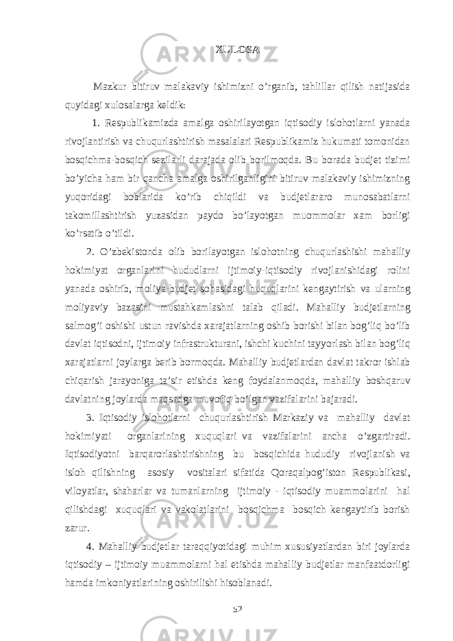 XULOSA   Mazkur bitiruv malakaviy ishimizni o’rganib, tahlillar qilish natijasida quyidagi xulosalarga keldik : 1. Respublikamizda amalga oshirilayotgan iqtisodiy islohotlarni yanada rivojlantirish va chuqurlashtirish masalalari Respublikamiz hukumati tomonidan bosqichma-bosqich sezilarli darajada olib borilmoqda. Bu borada budjet tizimi bo’yicha ham bir qancha amalga oshirilganligini bitiruv malakaviy ishimizning yuqoridagi boblarida ko’rib chiqildi va budjetlararo munosabatlarni takomillashtirish yuzasidan paydo bo’layotgan muommolar xam borligi ko’rsatib o’tildi. 2. O’zbekistonda olib borila yo tgan islo h otning chu q urlashishi mahalliy hokimiyat organlarini h ududlarni ijtimoiy-iqtisodiy rivojlanishidagi rolini yanada oshirib, moliya-budjet so h asidagi h u q u q larini kengaytirish va ularning moliyaviy bazasini musta h kamlashni talab q iladi. Mahalliy budjetlarning salmo g’ i oshishi ustun ravishda xarajatlarning oshib borishi bilan bog’liq bo’lib davlat i q tisodni, ijtimoiy infrastrukturani, ishchi kuchini tay yo rlash bilan bog’liq xarajatlarni joylarga berib bormo q da. Mahalliy budjetlardan davlat takror ishlab chiqarish jara yo niga ta’sir etishda keng foydalanmo q da, mahalliy bosh q aruv davlatning joylarda ma q sadga muvofi q b o’ lgan vazifalarini bajaradi. 3. Iqtisodiy islo h otlarni chu q urlashtirish Markaziy va mahalliy davlat hokimiyati organlarining xu q u q lari va vazifalarini ancha o’ zgartiradi. I q tisodiyotni barqarorlashtirishning bu bos q ichida hududiy rivojlanish va islo h qilishning asosiy vositalari sifatida Q ora q alpo g’ iston Respubli k asi, viloyatlar, shaharlar va tumanlarning ijtimoiy - iqtisodiy muammolarini hal qilishdagi xu q u q lari va vakolatlarini bosqichma bosqich kengaytirib borish zarur. 4. Mahalliy budjetlar taraqqiyotidagi muhim xususiyatlardan biri joylarda iqtisodiy – ijtimoiy muammolarni hal etishda mahalliy budjetlar manfaatdorligi hamda imkoniyatlarining oshirilishi hisoblanadi. 52 