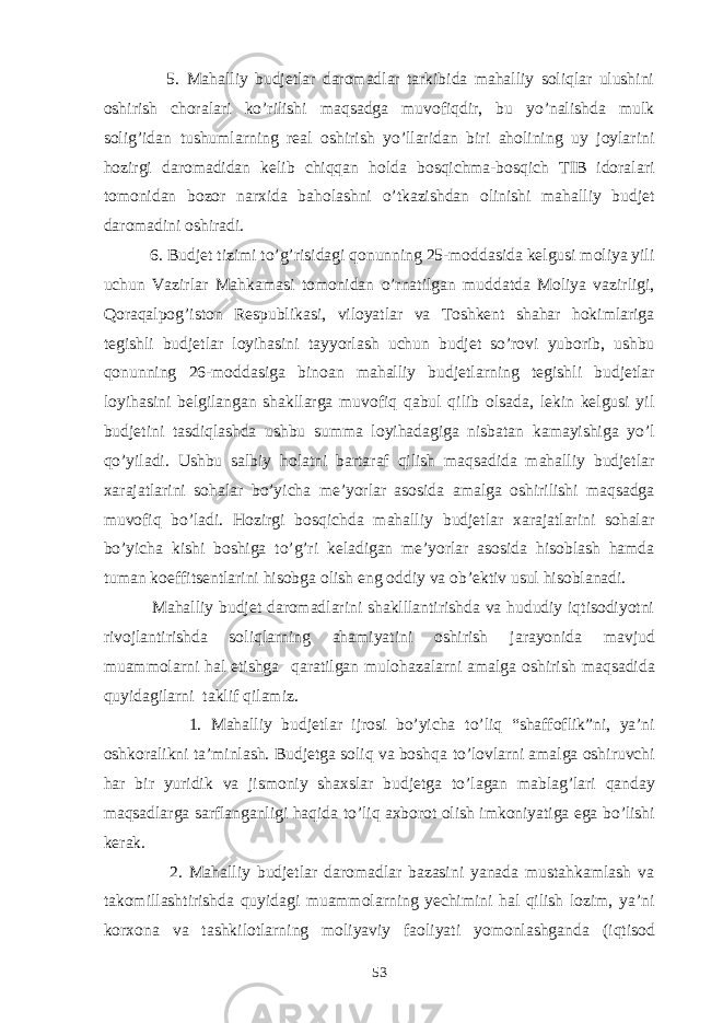  5. Mahalliy budjetlar daromadlar tarkibida mahalliy soliqlar ulushini oshirish choralari ko’rilishi maqsadga muvofiqdir, bu yo’nalishda mulk solig’idan tushumlarning real oshirish yo’llaridan biri aholining uy joylarini hozirgi daromadidan kelib chiqqan holda bosqichma-bosqich TIB idoralari tomonidan bozor narxida baholashni o’tkazishdan olinishi mahalliy budjet daromadini oshiradi. 6. Budjet tizimi to’g’risidagi qonunning 25-moddasida kelgusi moliya yili uchun Vazirlar Mahkamasi tomonidan o’rnatilgan muddatda Moliya vazirligi, Qoraqalpog’iston Respublikasi, viloyatlar va Toshkent shahar hokimlariga tegishli budjetlar loyihasini tayyorlash uchun budjet so’rovi yuborib, ushbu qonunning 26-moddasiga binoan mahalliy budjetlarning tegishli budjetlar loyihasini belgilangan shakllarga muvofiq qabul qilib olsada, lekin kelgusi yil budjetini tasdiqlashda ushbu summa loyihadagiga nisbatan kamayishiga yo’l qo’yiladi. Ushbu salbiy holatni bartaraf qilish maqsadida mahalliy budjetlar xarajatlarini sohalar bo’yicha me’yorlar asosida amalga oshirilishi maqsadga muvofiq bo’ladi. Hozirgi bosqichda mahalliy budjetlar xarajatlarini sohalar bo’yicha kishi boshiga to’g’ri keladigan me’yorlar asosida hisoblash hamda tuman koeffitsentlarini hisobga olish eng oddiy va ob’ektiv usul hisoblanadi. Mahalliy budjet daromadlarini shaklllantirishda va hududiy iqtisodiyotni rivojlantirishda soliqlarning ahamiyatini oshirish jarayonida mavjud muammolarni hal etishga q aratilgan mulo h azalarni amalga oshirish ma q sadida quyidagilarni taklif q ilamiz. 1. Mahalliy budjetlar ijrosi bo’yicha t o’ li q “ shaffofli k” ni, ya’ni oshkorali k ni ta’minlash. Budjetga soliq va bosh q a to’lovlarni amalga oshiruvchi h ar bir yuridi k va jismoniy shaxslar budjetga t o’ lagan mabla g’ lari q anday ma q sadlarga sarflanganligi h a q ida t o’ li q axborot olish imkoniyatiga ega b o’ lishi kerak. 2. Mahalliy budjetlar daromadlar bazasini yanada mustahkamlash va takomillashtirishda quyidagi muammolarning yechimini hal qilish lozim, ya’ni korxona va tashkilotlarning moliyaviy faoliyati yomonlashganda (i q tisod 53 