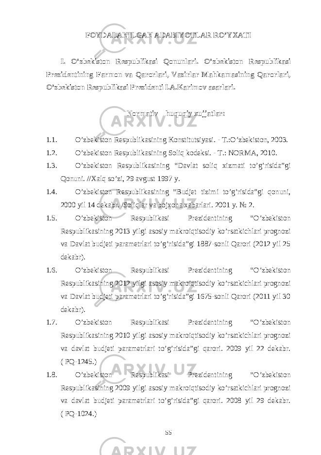 FOYDALANILGAN ADABIYOTLAR RO’YXATI I. O’zbekiston Respublikasi Qonunlari. O’zbekiston Respublikasi Prezidentining Farmon va Qarorlari, Vazirlar Mahkamasining Qarorlari, O’zbekiston Respublikasi Prezidenti I.A.Karimov asarlari. Normativ – huquqiy xujjatlar: 1.1. O’zbekiston Respubli k asining Konstitutsiyasi. - T.:O’zbekiston, 2003. 1.2. O’zbekiston Respubli k asining Soliq kodeksi. - T.: NORMA, 20 1 0 . 1.3. O’zbekiston Respubli k asining “Davlat soliq xizmati to’g’risida”gi Qonuni. //Xalq so’zi, 29 avgust 1997 y. 1.4. O’zbekiston Respubli k asining “Budjet tizimi to’g’risida”gi qonuni, 2000 yil 14 dekabr. /Soliqlar va bojxona xabarlari. 2001 y. № 2. 1.5. O’zbekiston Respublikasi Prezidentining “O’zbekiston Respublikasining 2013 yilgi asosiy makroiqtisodiy ko’rsatkichlari prognozi va Davlat budjeti parametrlari to’g’risida”gi 1887-sonli Qarori (2012 yil 25 dekabr). 1.6. O’zbekiston Respublikasi Prezidentining “O’zbekiston Respublikasining 2012 yilgi asosiy makroiqtisodiy ko’rsatkichlari prognozi va Davlat budjeti parametrlari to’g’risida”gi 1675-sonli Qarori (2011 yil 30 dekabr). 1.7. O’zbekiston Respublikasi Prezidentining “O’zbekiston Respublikasining 2010 yilgi asosiy makroiqtisodiy ko’rsatkichlari prognozi va davlat budjeti parametrlari to’g’risida”gi qarori. 2009 yil 22 dekabr. ( PQ-1245.) 1.8. O’zbekiston Respublikasi Prezidentining “O’zbekiston Respublikasining 2009 yilgi asosiy makroiqtisodiy ko’rsatkichlari prognozi va davlat budjeti parametrlari to’g’risida”gi qarori. 2008 yil 29 dekabr. ( PQ-1024.) 55 