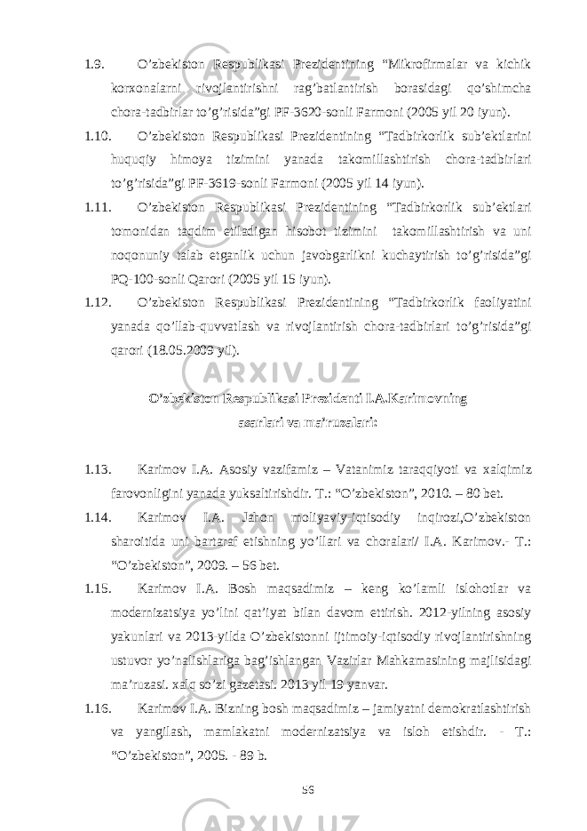 1.9. O’zbekiston Respublikasi Prezidentining “Mikrofirmalar va kichik korxonalarni rivojlantirishni rag’batlantirish borasidagi qo’shimcha chora-tadbirlar to’g’risida”gi PF-3620-sonli Farmoni (2005 yil 20 iyun). 1.10. O’zbekiston Respublikasi Prezidentining “Tadbirkorlik sub’ektlarini huquqiy himoya tizimini yanada takomillashtirish chora-tadbirlari to’g’risida”gi PF-3619-sonli Farmoni (2005 yil 14 iyun). 1.11. O’zbekiston Respublikasi Prezidentining “Tadbirkorlik sub’ektlari tomonidan taqdim etiladigan hisobot tizimini takomillashtirish va uni noqonuniy talab etganlik uchun javobgarlikni kuchaytirish to’g’risida”gi PQ-100-sonli Qarori (2005 yil 15 iyun). 1.12. O’zbekiston Respublikasi Prezidentining “Tadbirkorlik faoliyatini yanada qo’llab-quvvatlash va rivojlantirish chora-tadbirlari to’g’risida”gi qarori (18.05.2009 yil). O’zbekiston Respublikasi Prezidenti I.A.Karimovning asarlari va ma’ruzalari : 1.13. Karimov I.A. Asosiy vazifamiz – Vatanimiz taraqqiyoti va x alqimiz farovonligini yanada yuksaltirishdir. T.: “O’zbekiston”, 2010. – 80 bet. 1.14. Karimov I.A. Jahon moliyaviy-iqtisodiy inqirozi,O’zbekiston sharoitida uni bartaraf etishning yo’llari va choralari/ I.A. Karimov.- T.: “O’zbekiston”, 2009. – 56 bet. 1.15. Karimov I.A. Bosh maqsadimiz – keng ko’lamli islohotlar va modernizatsiya yo’lini qat’iyat bilan davom ettirish. 2012-yilning asosiy yakunlari va 2013-yilda O’zbekistonni ijtimoiy-iqtisodiy rivojlantirishning ustuvor yo’nalishlariga bag’ishlangan Vazirlar Mahkamasining majlisidagi ma’ruzasi. xalq so’zi gazetasi. 2013 yil 19 yanvar. 1.16. Karimov I.A. Bizning bosh maqsadimiz – jamiyatni demokratlashtirish va yangilash, mamlakatni modernizatsiya va isloh etishdir. - T.: “O’zbekiston”, 2005. - 89 b. 56 