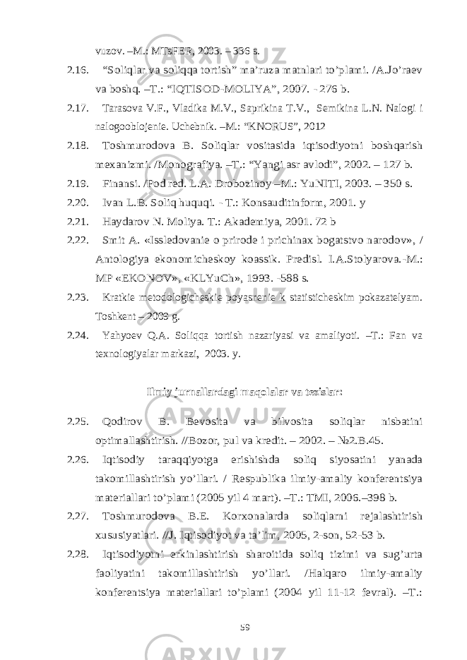 vuzov. –M.: MTsFER, 2003. – 336 s. 2.16.“Soliqlar va soliqqa tortish” ma’ruza matnlari to’plami. /A.Jo’raev va boshq. –T.: “IQTISOD-MOLIYA”, 2007. - 276 b. 2.17. Tarasova V.F., Vladika M.V., Saprikina T.V., Semikina L.N. Nalogi i nalogooblojenie. Uchebnik. –M.: “KNORUS”, 2012 2.18. Toshmurodova B. Soliqlar vositasida iqtisodiyotni boshqarish mexanizmi. /Monografiya. –T.: “Yangi asr avlodi”, 2002. – 127 b. 2.19. Finansi. /Pod red. L.A. Drobozinoy –M.: YuNITI, 2003. – 350 s. 2.20. Ivan L.B. Soliq huquqi. - T.: Konsauditinform, 2001. y 2.21. Haydarov N. Moliya. T.: Akademiya, 2001. 72 b 2.22. Smit A. «Issledovanie o prirode i prichinax bogatstvo narodov» , / Antologiya ekonomicheskoy koassik. Predisl. I.A.Stolyarova. -M.: MP «EKONOV», «KLYuCh», 1993. -588 s. 2.23. Kratkie metodologicheskie poyasnenie k statisticheskim pokazatelyam. Toshkent – 2009 g. 2.24. Yahyoev Q.A. Soliqqa tortish nazariyasi va amaliyoti. –T.: Fan va texnologiyalar markazi, 2003. y. Ilmiy jurnallardagi maqolalar va tezislar: 2.25. Qodirov B. Bevosita va bilvosita soliqlar nisbatini optimallashtirish. //Bozor, pul va kredit. – 2002. – №2.B.45. 2.26. Iqtisodiy taraqqiyotga erishishda soliq siyosatini yanada takomillashtirish yo’llari. / Respublika ilmiy-amaliy konferentsiya materiallari to’plami (2005 yil 4 mart). –T.: TMI, 2006.–398 b. 2.27. Toshmurodova B.E. Korxonalarda soliqlarni rejalashtirish xususiyatlari. //J. Iqtisodiyot va ta’lim, 2005, 2-son, 52-53 b. 2.28. Iqtisodiyotni erkinlashtirish sharoitida soliq tizimi va sug’urta faoliyatini takomillashtirish yo’llari. /Halqaro ilmiy-amaliy konferentsiya materiallari to’plami (2004 yil 11-12 fevral). –T.: 59 