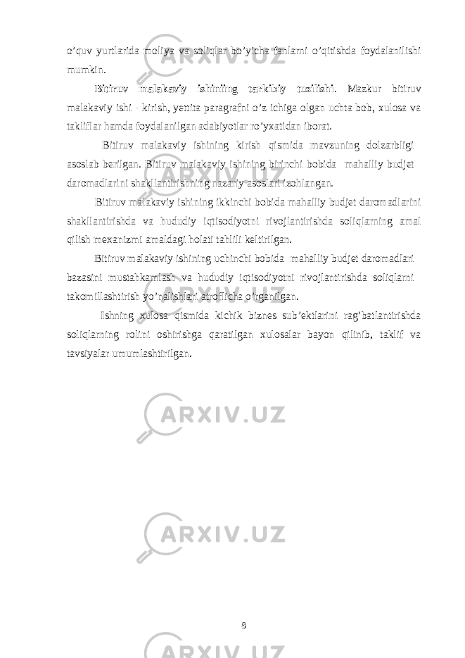 o’quv yurtlarida moliya va soliqlar bo’yicha fanlarni o’qitishda foydalanilishi mumkin . Bitiruv malakaviy ishiniing tarkibiy tuzilishi . Mazkur bitiruv malakaviy ishi - kirish, yettita paragrafni o’z ichiga olgan uchta bob, xulosa va takliflar hamda foydalanilgan adabiyotlar ro’yxatidan iborat. Bitiruv malakaviy ishining kirish qismida mavzuning dolzarbligi asoslab berilgan. Bitiruv malakaviy ishining birinchi bobida mahalliy budjet daromadlarini s h akllantiris h ning nazariy asoslari izohlangan. Bitiruv malakaviy ishining ikkinchi bobida mahalliy budjet daromadlarini shakllantirishda va hududiy iqtisodiyotni rivojlantirishda soliqlarning amal qilish mexanizmi amaldagi holati tahlili keltirilgan. Bitiruv malakaviy ishining uchinchi bobida mahalliy budjet daromadlari bazasini mustahkamlash va hududiy iqtisodiyotni rivojlantirishda soliqlarni takomillashtirish yo’nalishlari atroflicha o’rganilgan. Ishning xulosa qismida kichik biznes sub’ektlarini rag’batlantirishda soliqlarning rolini oshirishga qaratilgan xulosalar bayon qilinib, taklif va tavsiyalar umumlashtirilgan. 8 