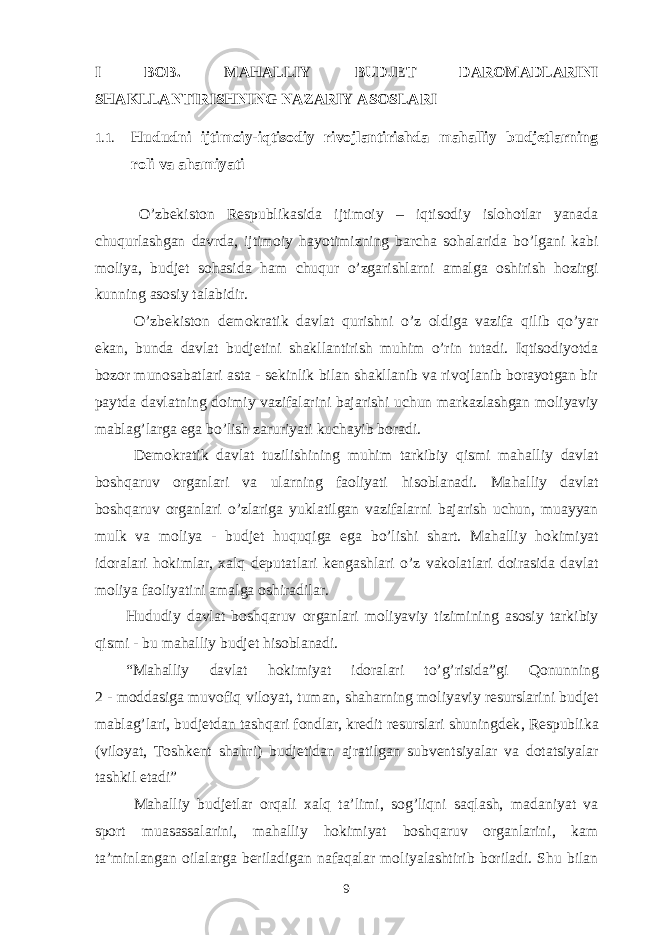 I BOB. MAHALLIY B U DJET DAROMADLARINI S H AKLLANTIRIS H NING NAZARIY ASOSLARI 1.1. Hududni ijtimoiy-iqtisodiy rivojlantirishda mahalliy budjetlarning roli va ahamiyati O’zbekiston Respublikasida ijtimoiy – iqtisodiy islohotlar yanada chuqurlashgan davrda, ijtimoiy hayotimizning barcha sohalarida bo’lgani kabi moliya, budjet sohasida ham chuqur o’zgarishlarni amalga oshirish hozirgi kunning asosiy talabidir. O’zbekiston demokratik davlat qurishni o’z oldiga vazifa qilib qo’yar ekan, bunda davlat budjetini shakllantirish muhim o’rin tutadi. Iqtisodiyotda bozor munosabatlari asta - sekinlik bilan shakllanib va rivojlanib borayotgan bir paytda davlatning doimiy vazifalarini bajarishi uchun markazlashgan moliyaviy mablag’larga ega bo’lish zaruriyati kuchayib boradi. Demokrati k davlat tuzilishining mu h im tarkibiy q ismi ma h alliy davlat bosh q aruv organlari va ularning faoliyati h isoblanadi. Ma h alliy davlat bosh q aruv organlari o’ zlariga yuklatilgan vazifalarni bajarish uchun, muayyan mulk va moliya - budjet h u q u q iga ega b o’ lishi shart. Ma h alliy h okimiyat idoralari h okimlar, xalq deputatlari kengashlari o’ z vakolatlari doirasida davlat moliya faoliyatini amalga oshiradilar. H ududiy davlat bosh q aruv organlari moliyaviy tizimining asosiy tarkibiy q ismi - bu ma h alliy budjet h isoblanadi. “ Ma h alliy davlat h okimiyat idoralari t o’g’ risida ” gi Q onunning 2 - moddasiga muvofiq v iloyat, tuman, sha h arning moliyaviy resurslarini budjet mabla g’ lari, budjetdan tash q ari fondlar, kredit resurslari shuningdek , Respublika (viloyat, Toshkent sha h ri) budjetidan ajratilgan subventsiyalar va dotatsiyalar tashkil etadi ” Mahalliy budjetlar orqali xalq ta’limi, sog’liqni saqlash, madaniyat va sport muasassalarini, mahalliy hokimiyat boshqaruv organlarini, kam ta’minlangan oilalarga beriladigan nafaqalar moliyalashtirib boriladi. Shu bilan 9 