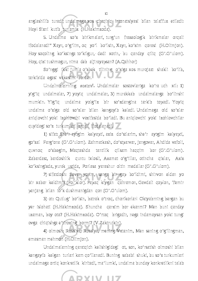 anglashilib turadi; undalmaga xos chaqiriq intonatsiyasi bilan talaffuz etiladi: Hay! Sizni kutib turibmiz (H.Hakimzoda). 5. Undalma so’z birikmalari, turg’un frazeologik birikmalar orqali ifodalanadi” Xayr, o’g’lim, oq yo’l bo’lsin, Xayr, ko’zim qorasi (H.Olimjon). Hoy soqoling ko’ksinga to’kilgur,- dedi xotin,- bu qanday qiliq (G’.G’ulom). Hoy, qizi tushmagur, nima deb aljirayapsan? (A.Qahhor) So’nggi ikki jumla o’zbek tilining o’ziga xos murojaat shakli bo’lib, tarkibida egasi vakesimi border. Undalmalarning sostavi. Undalmalar sostavlariga ko’ra uch xil: 1) yig’iq undalmalar, 2) yoyiq undalmalar, 3) murakkab undalmalarga bo’linshi mumkin. Yig’iq undalma yolg’iz bir so’zdangina tarkib topadi. Yoyiq undalma o’ziga oid so’zlar bilan kengayib keladi. Undalmaga oid so’zlar aniqlovchi yoki izohlovchi vazifasida bo’ladi. Bu aniqlovchi yoki izohlovchilar quyidagi so’z turkumlari orqali ifodalanadi. 1) sifat: She’r aytgim kelyapti, aziz do’stlarim, she’r aytgim kelyapti, go’zal Farg’ona (G’.G’ulom). Zahmatkash, do’stparvar, jangovar, Ahdida vafoli, quvnoq o’zbegim, Maqtashda tantilik qilsam haqqim bor (G’.G’ulom). Zabardast, bardoshlik quntu ixlosli, Azamat o’g’illar, otincha qizlar, Aziz ko’ksingizda, yurak ustida, Porlasa yarashur oltin medallar (G’.G’ulom). 2) sifatdosh: Sevar yorim, senga bir gap bo’ldimi, shirvon eldan yo bir xabar keldimi? (Fol’klor). Papaq kiygan qahramon, Gavdali qoplon, Temir panjang bilan to’k dushmanigdan qon (G’.G’ulom). 3) ot: Qutlug’ bo’lsin, batrak o’troq, chorikorlar! Oktyabrning bergan bu yer islohati (H.Hakimzoda). Shuncha qarzim bor ekanmi? Men buni qanday uzaman, boy ota? (H.Hakimzoda). O’rtoq brigadir, nega indamaysan yoki tungi ovga chiqishga e’tirozing bormi? (V.Zaktrutkin). 4) olmosh: Rossiya, Rossiya, mening Vatanim, Men sening o’g’lingman, emasman mehmon (H.Olimjon). Undalmalarning qaratqich kelishigidagi ot, son, ko’rsatish olmoshi bilan kengayib kelgan turlari kam qo’llanadi. Buning sababi shuki, bu so’z turkumlari undalmaga ortiq konkretlik kiritadi, ma’lumki, undalma bunday konkretlikni talab 10 