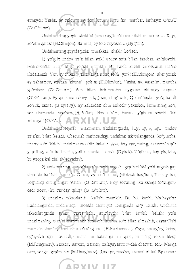 etmaydi: Yasha, ey xalqimning dorilfununi, Ilmu fan manbai, barhayot O’zGU (G’.G’ulom). Undalmaning yoyiq shaklini frazeologik birikma etishi mumkin: … Xayr, ko’zim qorasi (H.Olimjon). So’nma, ey tole quyoshi… (Uyg’un). Undalmaning quyidagicha murakkab shakli bo’ladi: 1) yolg’iz undov so’z bilan yoki undov so’z bilan barobar, aniqlovchi, izohlovchilar bilan birga kelishi mumkin. Bu holda kuchli emotsional ma’no ifodalanadi: Yur, ey o’lkam, jahonlarga titroq solib yur!! (H.Olimjon). Sher yurak ey qahramon, yovdan jahonni pok et (H.Olimjon). Yasha, ey, vatanim, muncha go’zalsan (G’.G’ulom). Sen bilan bab-barobar uyg’ona oldim,ey quyosh (G’.G’ulom). Ey qahramon dovyurak, jasur, ulug’ xalq, Qudratingdan yo’q bo’ldi zo’rlik, asorat (G’ayratiy). Ey zabardast chin bahodir paxtakor, himmating zo’r, sen chamanda baxtiyor (A.Po’lat). Hay qizim, bunaqa yigitdan sovchi ikki kelmaydi (O.YA.). Undalma chaqirish mazmunini ifodalanganda, hoy, ey, e, ayo undov so’zlari bilan keladi. Chaqirish ma’nosidagi undalma takrorlanganda, ko’pincha, undov so’z ikkichi undalmadan oldin keladi:- Aya, hoy aya, turing, dadamni topib yupating, xafa bo’lmasin, yotib bemalol uxlasin (Oybek). Yigitcha, hoy yigitcha, bu yoqqa kel-chi! (Medvedov). 2) undalmaning sostavida aniqlovchi ergash gap bo’lishi yoki ergash gap shaklida bo’lishi mumkin. O’lma, ey, qo’li qand, jafokash bog’bon, Yashay ber, bog’larga chulg’angan Vatan (G’.G’ulom). Hoy soqoling ko’ksinga to’kilgur,- dedi xotin,- bu qanday qiliq? (G’.G’ulom). 3) undalma takrorlanib kelishi mumkin. Bu hol kuchli his-hayajon ifodalanganda, undalmaga alohida ahamiyat berilganda ro’y beradi. Undalma takrorlanganda aynan qaytarilishi, aniqlovchi bilan birikib kelishi yoki undalmaning o’rnini mazmunan bosuvchi boshqa so’z bilan almashib, qaytarilishi mumkin. Jamila, Jamila!tur o’rningdan (H.Hakimzoda). Og’a, sadag’ng ketay, og’a,-deb gap boshladi,- mana bu bolalarga bir qara, rahming kelsin bizga (M.Ibragimov). Sarxon, Sarxon, Sarxon, uxlayapsanmi?-deb chaqirar edi.- Menga qara, senga gapim bor (M.Ibragimov). Rossiya, rossiya, azamat o’lka! Ey osmon 11 