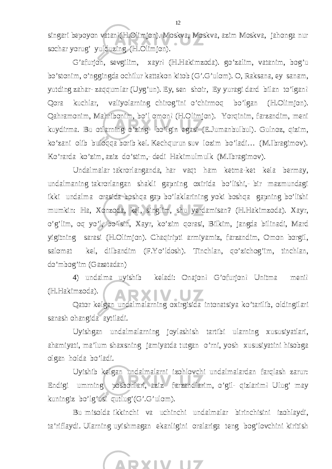 singari bepoyon vatan!(H.Olimjon). Moskva, Moskva, azim Moskva, jahonga nur sochar yorug’ yulduzing (H.Olimjon). G’afurjon, sevgilim, xayr! (H.Hakimzoda). go’zalim, vatanim, bog’u bo’stonim, o’nggingda ochilur kattakon kitob (G’.G’ulom). O, Raksana, ey sanam, yutding zahar- zaqqumlar (Uyg’un). Ey, sen shoir, Ey yuragi dard bilan to’lgan! Qora kuchlar, valiyolarning chirog’ini o’chirmoq bo’lgan (H.Olimjon). Qahramonim, Mahribonim, bo’l omon! (H.Olimjon). Yorqinim, farzandim, meni kuydirma. Bu otlarning o’zing bo’lgin egasi (E.Jumanbulbul). Gulnoz, qizim, ko’zani olib buloqqa borib kel. Kechqurun suv lozim bo’ladi… (M.Ibragimov). Ko’rarda ko’zim, aziz do’stim,- dedi Hakimulmulk (M.Ibragimov). Undalmalar takrorlanganda, har vaqt ham ketma-ket kela bermay, undalmaning takrorlangan shakli gapning oxirida bo’lishi,- bir mazmundagi ikki undalma orasida boshqa gap bo’laklarining yoki boshqa gapning bo’lishi mumkin: Ha, Xonzoda, kel, singlim, shu yerdamisan? (H.Hakimzoda). Xayr, o’g’lim, oq yo’l, bo’lsin, Xayr, ko’zim qorasi, Bilkim, jangda bilinadi, Mard yigitning sarasi (H.Olimjon). Chaqiripti armiyamiz, farzandim, Omon borgil, salomat kel, dilbandim (F.Yo’ldosh). Tinchlan, qo’zichog’im, tinchlan, do’mbog’im (Gazetadan) 4) undalma uyishib keladi: Onajon! G’ofurjon! Unitma meni! (H.Hakimzoda). Qator kelgan undalmalarning oxirgisida intonatsiya ko’tarilib, oldingilari sanash ohangida aytiladi. Uyishgan undalmalarning joylashish tartibi ularning xususiyatlari, ahamiyati, ma’lum shaxsning jamiyatda tutgan o’rni, yosh xususiyatini hisobga olgan holda bo’ladi. Uyishib kelgan undalmalarni izohlovchi undalmalardan farqlash zarur: Endigi umrning posbonlari, aziz farzandlarim, o’gil- qizlarim! Ulug’ may kuningiz bo’lg’usi qutlug’ (G’.G’ulom). Bu misolda ikkinchi va uchinchi undalmalar birinchisini izohlaydi, ta’riflaydi. Ularning uyishmagan ekanligini oralariga teng bog’lovchini kiritish 12 