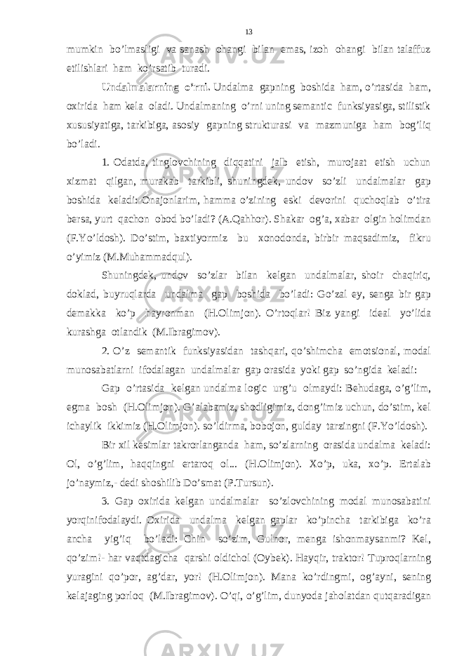 mumkin bo’lmasligi va sanash ohangi bilan emas, izoh ohangi bilan talaffuz etilishlari ham ko’rsatib turadi. Undalmalarning o’rni. Undalma gapning boshida ham, o’rtasida ham, oxirida ham kela oladi. Undalmaning o’rni uning semantic funksiyasiga, stilistik xususiyatiga, tarkibiga, asosiy gapning strukturasi va mazmuniga ham bog’liq bo’ladi. 1. Odatda, tinglovchining diqqatini jalb etish, murojaat etish uchun xizmat qilgan, murakab tarkibli, shuningdek, undov so’zli undalmalar gap boshida keladi: Onajonlarim, hamma o’zining eski devorini quchoqlab o’tira bersa, yurt qachon obod bo’ladi? (A.Qahhor). Shakar og’a, xabar olgin holimdan (F.Yo’ldosh). Do’stim, baxtiyormiz bu xonodonda, birbir maqsadimiz, fikru o’yimiz (M.Muhammadqul). Shuningdek, undov so’zlar bilan kelgan undalmalar, shoir chaqiriq, doklad, buyruqlarda undalma gap boshida bo’ladi: Go’zal ey, senga bir gap demakka ko’p hayronman (H.Olimjon). O’rtoqlar! Biz yangi ideal yo’lida kurashga otlandik (M.Ibragimov). 2. O’z semantik funksiyasidan tashqari, qo’shimcha emotsional, modal munosabatlarni ifodalagan undalmalar gap orasida yoki gap so’ngida keladi: Gap o’rtasida kelgan undalma logic urg’u olmaydi: Behudaga, o’g’lim, egma bosh (H.Olimjon). G’alabamiz, shodligimiz, dong’imiz uchun, do’stim, kel ichaylik ikkimiz (H.Olimjon). so’ldirma, bobojon, gulday tarzingni (F.Yo’ldosh). Bir xil kesimlar takrorlanganda ham, so’zlarning orasida undalma keladi: Ol, o’g’lim, haqqingni ertaroq ol... (H.Olimjon). Xo’p, uka, xo’p. Ertalab jo’naymiz,- dedi shoshilib Do’smat (P.Tursun). 3. Gap oxirida kelgan undalmalar so’zlovchining modal munosabatini yorqinifodalaydi. Oxirida undalma kelgan gaplar ko’pincha tarkibiga ko’ra ancha yig’iq bo’ladi: Chin so’zim, Gulnor, menga ishonmaysanmi? Kel, qo’zim!- har vaqtdagicha qarshi oldichol (Oybek). Hayqir, traktor! Tuproqlarning yuragini qo’por, ag’dar, yor! (H.Olimjon). Mana ko’rdingmi, og’ayni, sening kelajaging porloq (M.Ibragimov). O’qi, o’g’lim, dunyoda jaholatdan qutqaradigan 13 