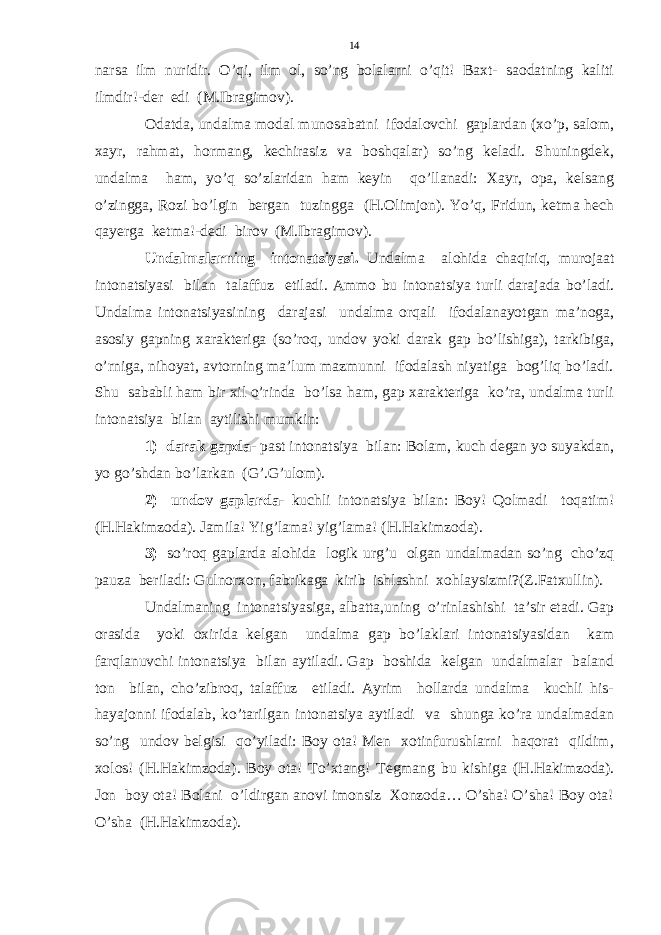 narsa ilm nuridir. O’qi, ilm ol, so’ng bolalarni o’qit! Baxt- saodatning kaliti ilmdir!-der edi (M.Ibragimov). Odatda, undalma modal munosabatni ifodalovchi gaplardan (xo’p, salom, xayr, rahmat, hormang, kechirasiz va boshqalar) so’ng keladi. Shuningdek, undalma ham, yo’q so’zlaridan ham keyin qo’llanadi: Xayr, opa, kelsang o’zingga, Rozi bo’lgin bergan tuzingga (H.Olimjon). Yo’q, Fridun, ketma hech qayerga ketma!-dedi birov (M.Ibragimov). Undalmalarning intonatsiyasi. Undalma alohida chaqiriq, murojaat intonatsiyasi bilan talaffuz etiladi. Ammo bu intonatsiya turli darajada bo’ladi. Undalma intonatsiyasining darajasi undalma orqali ifodalanayotgan ma’noga, asosiy gapning xarakteriga (so’roq, undov yoki darak gap bo’lishiga), tarkibiga, o’rniga, nihoyat, avtorning ma’lum mazmunni ifodalash niyatiga bog’liq bo’ladi. Shu sababli ham bir xil o’rinda bo’lsa ham, gap xarakteriga ko’ra, undalma turli intonatsiya bilan aytilishi mumkin: 1) darak gapda - past intonatsiya bilan: Bolam, kuch degan yo suyakdan, yo go’shdan bo’larkan (G’.G’ulom). 2) undov gaplarda- kuchli intonatsiya bilan: Boy! Qolmadi toqatim! (H.Hakimzoda). Jamila! Yig’lama! yig’lama! (H.Hakimzoda). 3) so’roq gaplarda alohida logik urg’u olgan undalmadan so’ng cho’zq pauza beriladi: Gulnorxon, fabrikaga kirib ishlashni xohlaysizmi?(Z.Fatxullin). Undalmaning intonatsiyasiga, albatta,uning o’rinlashishi ta’sir etadi. Gap orasida yoki oxirida kelgan undalma gap bo’laklari intonatsiyasidan kam farqlanuvchi intonatsiya bilan aytiladi. Gap boshida kelgan undalmalar baland ton bilan, cho’zibroq, talaffuz etiladi. Ayrim hollarda undalma kuchli his- hayajonni ifodalab, ko’tarilgan intonatsiya aytiladi va shunga ko’ra undalmadan so’ng undov belgisi qo’yiladi: Boy ota! Men xotinfurushlarni haqorat qildim, xolos! (H.Hakimzoda). Boy ota! To’xtang! Tegmang bu kishiga (H.Hakimzoda). Jon boy ota! Bolani o’ldirgan anovi imonsiz Xonzoda… O’sha! O’sha! Boy ota! O’sha (H.Hakimzoda). 14 