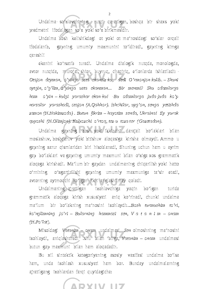 Undalma- so’zlovchining nutqi qaratilgan, boshqa bir shaxs yoki predmetni ifodalagan so’z yoki so’z birikmasidir. Undalma bosh kelishikdagi ot yoki ot ma’nosidagi so’zlar orqali ifodalanib, gapning umumiy mazmunini to’ldiradi, gapning kimga qarashli ekanini ko’rsatib turadi. Undalma dialogik nutqda, monologda, avtor nutqida, murojat, shior, buyruq, chaqiriq, e’lonlarda ishlatiladi: - Otajon deyman, o’yinga usta ekansiz-ku, - dedi O’rmonjon kulib. – Shuni aytgin, o’g’lim, o’yinga usta ekanman... Bir menmi? Shu odamlarga ham o’yin – kulgi yarashar ekan-ku! -Bu odamlarga juda-juda ko’p narsalar yarashadi, otajon (A.Qahhor). Ishchilar, uyg’on, senga yetishda zamon (H.Hakimzoda) . Butun fikrim – hayotim senda, Ukraina! Ey yurak quyoshi (H.Olimjon). Kolxozchi o’rtoq, tez-u toza ter (Gazetadan). Undalma gapning bosh yoki ikkinchi darajali bo ’ laklari bilan moslashuv , boshqaruv yoki bitishuv aloqasiga kirisha olmaydi . Ammo u gapning zarur qismlaridan biri hisoblanadi , Shuning uchun ham u ayrim gap bo ’ laklari va gapning umumiy mazmuni bilan o ’ ziga xos grammatik aloqaga kirishadi . Ma ’ lum bir gapdan undalmaning chiqarilish yoki hatto o ’ rnining o ’ zgartirilishi gapning umumiy mazmuniga ta ’ sir etadi , avtorning aytmoqchi bo ’ lgan fikri anglashilmay qoladi . Undalmaning ajratilgan izohlovchiga yaqin bo ’ lgan turida grammatik aloqaga kirish xususiyati aniq ko ’ rinadi , chunki undalma ma ’ lum bir bo ’ lakning ma ’ nosini izohlaydi :... Bosh turmushim to’ri , ko’nglimning jo’ri – Bularning hammasi sen, V a t a n i m – onam (H.Po’lat ). Misoldagi Vatanim – onam undalmasi Sen olmoshning ma’nosini izohlaydi, aniqlashtiradi .shu bilan birga, Vatanim – onam undalmasi butun gap mazmuni bilan ham aloqadadir. Bu xil sintaktik kategoriyaning asosiy vazifasi undalma bo’lsa ham, unda izohlash xususiyati ham bor. Bunday undalmalarning ajratilgang izohlardan farqi quyidagicha: 2 