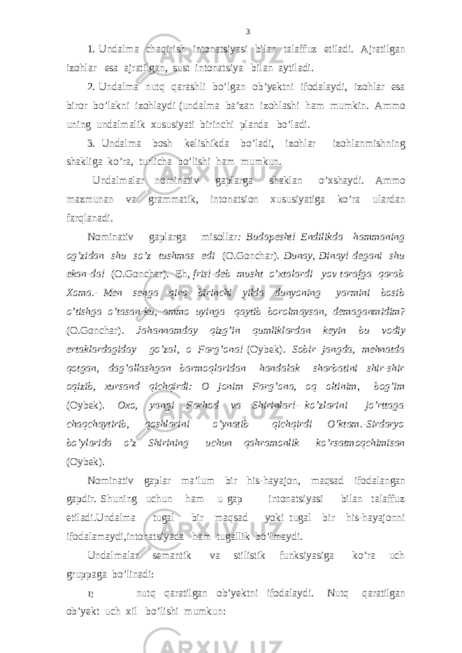 1. Undalma chaqirish intonatsiyasi bilan talaffuz etiladi. Ajratilgan izohlar esa ajratilgan, sust intonatsiya bilan aytiladi. 2. Undalma nutq qarashli bo’lgan ob’yektni ifodalaydi, izohlar esa biror bo’lakni izohlaydi (undalma ba’zan izohlashi ham mumkin. Ammo uning undalmalik xususiyati birinchi planda bo’ladi. 3. Undalma bosh kelishikda bo’ladi, izohlar izohlanmishning shakliga ko’ra, turlicha bo’lishi ham mumkun. Undalmalar nominativ gaplarga shaklan o’xshaydi. Ammo mazmunan va grammatik, intonatsion xususiyatiga ko’ra ulardan farqlanadi. Nominativ gaplarga misollar : Budapesht! Endilikda hammaning og’zidan shu so’z tushmas edi (O.Gonchar). Dunay, Dinay! degani shu ekan-da! (O.Gonchar). Eh , fris!-deb musht o’xtalardi yov tarafga qarab Xoma.- Men senga qirq birinchi yilda dunyoning yarmini bosib o’tishga o’tasan-ku, ammo uyinga qaytib borolmaysan, demaganmidim? (O.Gonchar). Jahannamday qizg’in qumliklardan keyin bu vodiy ertaklardagiday go’zal, o Farg’ona! (Oybek). Sobir jangda, mehnatda qotgan, dag’allashgan barmoqlaridan handalak sharbatini shir-shir oqizib, xursand qichqirdi: O jonim Farg’ona, oq oltinim , bog’im (Oybek). Oxo, yangi Farhod va Shirinlar!- ko’zlarini jo’rttaga chaqchaytirib, qoshlarini o’ynatib qichqirdi O’ktam.-Sirdaryo bo’ylarida o’z Shirining uchun qahramonlik ko’rsatmoqchimisan (Oybek). Nominativ gaplar ma’lum bir his-hayajon , maqsad ifodalangan gapdir. Shuning uchun ham u gap intonatsiyasi bilan talaffuz etiladi.Undalma tugal bir maqsad yoki tugal bir his-hayajonni ifodalamaydi,intonatsiyada ham tugallik bo ’ lmaydi . Undalmalar semantik va stilistik funksiyasiga ko’ra uch gruppaga bo’linadi: 1) nutq qaratilgan ob’yektni ifodalaydi. Nutq qaratilgan ob’yekt uch xil bo’lishi mumkun: 3 