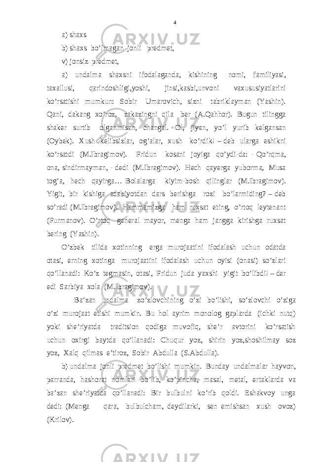 a) shaxs b) shaxs bo’lmagan jonli predmet, v) jonsiz predmet, a) undalma shaxsni ifodalaganda, kishining nomi, familiyasi, taxallusi, qarindoshligi,yoshi, jinsi,kasbi,unvoni vaxususiyatlarini ko’rsatishi mumkun: Sobir Umarovich, sizni tabriklayman (Yashin). Qani, dakang xo’roz, zakazingni qila ber (A.Qahhor). Bugun tilingga shaker surtib olganmisan, changal. Ol, jiyan, yo’l yurib kelgansan (Oybek). Xush kelibsizlar, og’alar, xush ko’rdik! – deb ularga eshikni ko’rsatdi (M.Ibragimov). Fridun kosani joyiga qo’ydi-da: - Qo’rqma, ona, sindirmayman, - dedi (M.Ibragimov). Hech qayerga yuborma, Musa tog’a, hech qayirga… Bolalarga kiyim-bosh qilinglar (M.Ibragimov). Yigit, bir kishiga adabiyotdan dars berishga rozi bo’larmiding? – deb so’radi (M.Ibragimov). Hammamizga ham ruxsat eting, o’rtoq leytenant (Furmanov). O’rtoq general mayor, menga ham jangga kirishga ruxsat bering (Yashin). O’zbek tilida xotinning erga murojaatini ifodalash uchun odatda otasi, erning xotinga murojaatini ifodalash uchun oyisi (onasi) so’zlari qo’llanadi: Ko’z tegmasin, otasi, Fridun juda yaxshi yigit bo’libdi! – der edi Sarbiya xola (M.Ibragimov). Ba’zan undalma zo’zlovchining o’zi bo’lishi, so’zlovchi o’ziga o’zi murojaat etishi mumkin. Bu hol ayrim monolog gaplarda (ichki nutq) yoki she’riyatda traditsion qodiga muvofiq, she’r avtorini ko’rsatish uchun oxirgi baytda qo’llanadi: Chuqur yoz, shirin yoz,shoshilmay soz yoz, Xalq qilmas e’tiroz, Sobir Abdulla (S.Abdulla). b) undalma jonli predmet bo’lishi mumkin. Bunday undalmalar hayvon, parranda, hashorat nomlari bo’lib, ko’pincha, masal, metal, ertaklarda va ba’zan she’riyatda qo’llanadi: Bir bulbulni ko’rib qoldi. Eshakvoy unga dedi: (Menga qara, bulbulcham, deydilarki, sen emishsan xush ovoz) (Krilov). 4 