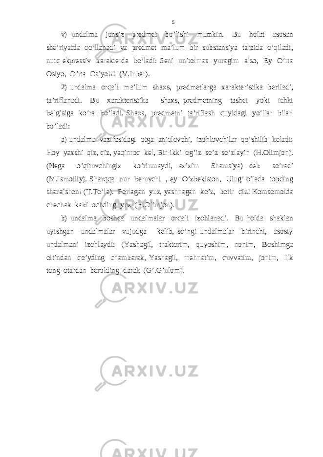 v) undalma jonsiz predmet bo’lishi mumkin. Bu holat asosan she’riyatda qo’llanadi va predmet ma’lum bir substansiya tarzida o’qiladi, nutq ekpressiv xarakterda bo’ladi: Seni unitolmas yuragim also, Ey O’rta Osiyo, O’rta Osiyo!!! (V.Inber). 2) undalma orqali ma’lum shaxs, predmetlarga xarakteristika beriladi, ta’riflanadi. Bu xarakteristika shaxs, predmetning tashqi yoki ichki belgisiga ko’ra bo’ladi. Shaxs, predmetni ta’riflash quyidagi yo’llar bilan bo’ladi: a) undalma vazifasidagi otga aniqlovchi, izohlovchilar qo’shilib keladi: Hoy yaxshi qiz, qiz, yaqinroq kel, Bir-ikki og’iz so’z so’zlayin (H.Olimjon). (Nega o’qituvchingiz ko’rinmaydi, azizim Shamsiya) deb so’radi (M.Ismoiliy). Sharqqa nur beruvchi , ey O’zbekiston, Ulug’ oilada topding sharafshon! (T.To’la). Porlagan yuz, yashnagan ko’z, botir qiz! Komsomolda chechak kabi ochding yuz (H.Olimjon). b) undalma boshqa undalmalar orqali izohlanadi. Bu holda shaklan uyishgan undalmalar vujudga kelib, so’ngi undalmalar birinchi, asosiy undalmani izohlaydi: (Yashagil, traktorim, quyoshim, nonim, Boshimga oltindan qo’yding chambarak, Yashagil, mehnatim, quvvatim, jonim, Ilk tong otardan berolding darak (G’.G’ulom). 5 