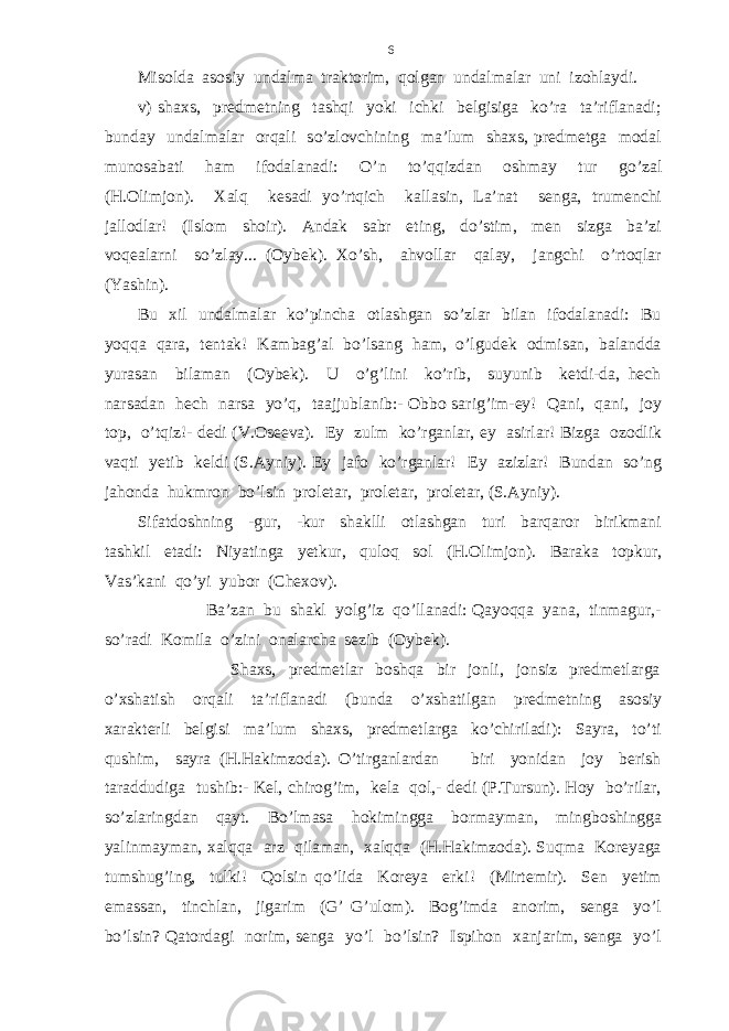 Misolda asosiy undalma traktorim, qolgan undalmalar uni izohlaydi. v) shaxs, predmetning tashqi yoki ichki belgisiga ko’ra ta’riflanadi; bunday undalmalar orqali so’zlovchining ma’lum shaxs, predmetga modal munosabati ham ifodalanadi: O’n to’qqizdan oshmay tur go’zal (H.Olimjon). Xalq kesadi yo’rtqich kallasin, La’nat senga, trumenchi jallodlar! (Islom shoir). Andak sabr eting, do’stim, men sizga ba’zi voqealarni so’zlay... (Oybek). Xo’sh, ahvollar qalay, jangchi o’rtoqlar (Yashin). Bu xil undalmalar ko’pincha otlashgan so’zlar bilan ifodalanadi: Bu yoqqa qara, tentak! Kambag’al bo’lsang ham, o’lgudek odmisan, balandda yurasan bilaman (Oybek). U o’g’lini ko’rib, suyunib ketdi-da, hech narsadan hech narsa yo’q, taajjublanib:- Obbo sarig’im-ey! Qani, qani, joy top, o’tqiz!- dedi (V.Oseeva). Ey zulm ko’rganlar, ey asirlar! Bizga ozodlik vaqti yetib keldi (S.Ayniy). Ey jafo ko’rganlar! Ey azizlar! Bundan so’ng jahonda hukmron bo’lsin proletar, proletar, proletar, (S.Ayniy). Sifatdoshning -gur, -kur shaklli otlashgan turi barqaror birikmani tashkil etadi: Niyatinga yetkur, quloq sol (H.Olimjon). Baraka topkur, Vas’kani qo’yi yubor (Chexov). Ba’zan bu shakl yolg’iz qo’llanadi: Qayoqqa yana, tinmagur,- so’radi Komila o’zini onalarcha sezib (Oybek). Shaxs, predmetlar boshqa bir jonli, jonsiz predmetlarga o’xshatish orqali ta’riflanadi (bunda o’xshatilgan predmetning asosiy xarakterli belgisi ma’lum shaxs, predmetlarga ko’chiriladi): Sayra, to’ti qushim, sayra (H.Hakimzoda). O’tirganlardan biri yonidan joy berish taraddudiga tushib:- Kel, chirog’im, kela qol,- dedi (P.Tursun). Hoy bo’rilar, so’zlaringdan qayt. Bo’lmasa hokimingga bormayman, mingboshingga yalinmayman, xalqqa arz qilaman, xalqqa (H.Hakimzoda). Suqma Koreyaga tumshug’ing, tulki! Qolsin qo’lida Koreya erki! (Mirtemir). Sen yetim emassan, tinchlan, jigarim (G’ G’ulom). Bog’imda anorim, senga yo’l bo’lsin? Qatordagi norim, senga yo’l bo’lsin? Ispihon xanjarim, senga yo’l 6 