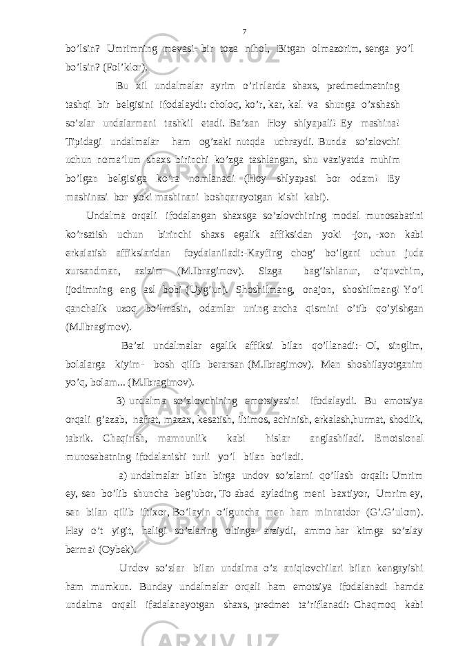 bo’lsin? Umrimning mevasi- bir toza nihol, Bitgan olmazorim, senga yo’l bo’lsin? (Fol’klor). Bu xil undalmalar ayrim o’rinlarda shaxs, predmedmetning tashqi bir belgisini ifodalaydi: choloq, ko’r, kar, kal va shunga o’xshash so’zlar undalarmani tashkil etadi. Ba’zan Hoy shlyapali! Ey mashina! Tipidagi undalmalar ham og’zaki nutqda uchraydi. Bunda so’zlovchi uchun noma’lum shaxs birinchi ko’zga tashlangan, shu vaziyatda muhim bo’lgan belgisiga ko’ra nomlanadi (Hoy shlyapasi bor odam! Ey mashinasi bor yoki mashinani boshqarayotgan kishi kabi). Undalma orqali ifodalangan shaxsga so’zlovchining modal munosabatini ko’rsatish uchun birinchi shaxs egalik affiksidan yoki -jon, -xon kabi erkalatish affikslaridan foydalaniladi:-Kayfing chog’ bo’lgani uchun juda xursandman, azizim (M.Ibragimov). Sizga bag’ishlanur, o’quvchim, ijodimning eng asl bobi (Uyg’un). Shoshilmang, onajon, shoshilmang! Yo’l qanchalik uzoq bo’lmasin, odamlar uning ancha qismini o’tib qo’yishgan (M.Ibragimov). Ba’zi undalmalar egalik affiksi bilan qo’llanadi:- Ol, singlim, bolalarga kiyim- bosh qilib berarsan (M.Ibragimov). Men shoshilayotganim yo’q, bolam... (M.Ibragimov). 3) undalma so’zlovchining emotsiyasini ifodalaydi. Bu emotsiya orqali g’azab, nafrat, mazax, kesatish, iltimos, achinish, erkalash,hurmat, shodlik, tabrik. Chaqirish, mamnunlik kabi hislar anglashiladi. Emotsional munosabatning ifodalanishi turli yo’l bilan bo’ladi. a) undalmalar bilan birga undov so’zlarni qo’llash orqali: Umrim ey, sen bo’lib shuncha beg’ubor, To abad aylading meni baxtiyor, Umrim ey, sen bilan qilib iftixor, Bo’layin o’lguncha men ham minnatdor (G’.G’ulom). Hay o’t yigit, haligi so’zlaring oltinga arziydi, ammo har kimga so’zlay berma! (Oybek). Undov so’zlar bilan undalma o’z aniqlovchilari bilan kengayishi ham mumkun. Bunday undalmalar orqali ham emotsiya ifodalanadi hamda undalma orqali ifadalanayotgan shaxs, predmet ta’riflanadi: Chaqmoq kabi 7 