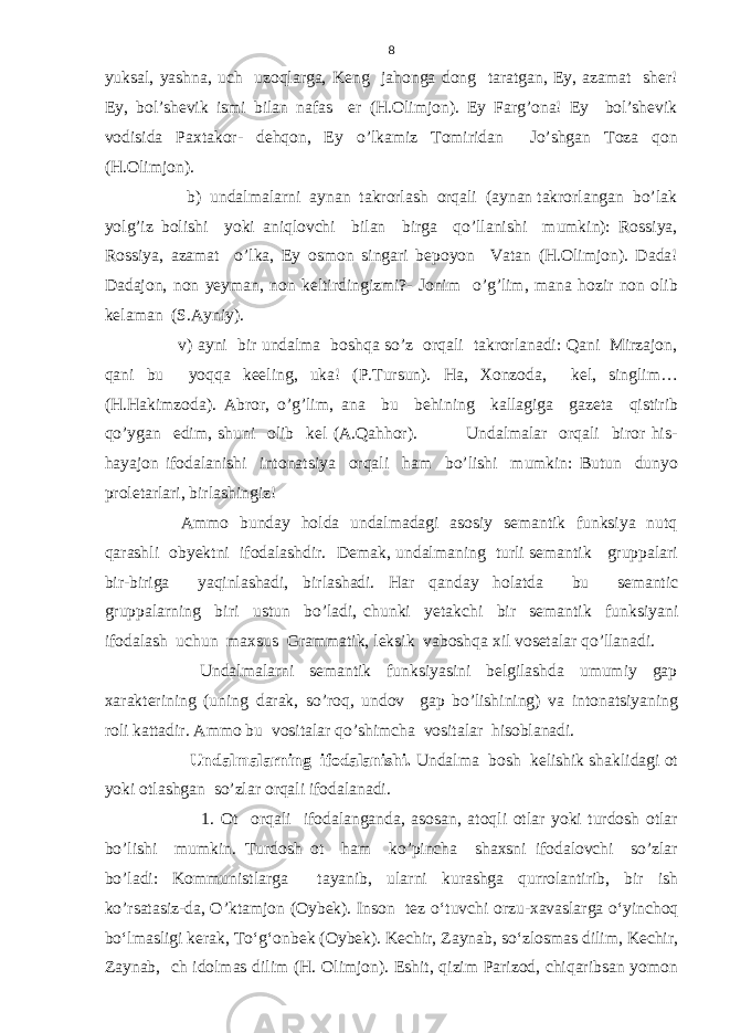 yuksal, yashna, uch uzoqlarga, Keng jahonga dong taratgan, Ey, azamat sher! Ey, bol’shevik ismi bilan nafas er (H.Olimjon). Ey Farg’ona! Ey bol’shevik vodisida Paxtakor- dehqon, Ey o’lkamiz Tomiridan Jo’shgan Toza qon (H.Olimjon). b) undalmalarni aynan takrorlash orqali (aynan takrorlangan bo’lak yolg’iz bolishi yoki aniqlovchi bilan birga qo’llanishi mumkin): Rossiya, Rossiya, azamat o’lka, Ey osmon singari bepoyon Vatan (H.Olimjon). Dada! Dadajon, non yeyman, non keltirdingizmi?- Jonim o’g’lim, mana hozir non olib kelaman (S.Ayniy). v) ayni bir undalma boshqa so’z orqali takrorlanadi: Qani Mirzajon, qani bu yoqqa keeling, uka! (P.Tursun). Ha, Xonzoda, kel, singlim… (H.Hakimzoda). Abror, o’g’lim, ana bu behining kallagiga gazeta qistirib qo’ygan edim, shuni olib kel (A.Qahhor). Undalmalar orqali biror his- hayajon ifodalanishi intonatsiya orqali ham bo’lishi mumkin: Butun dunyo proletarlari, birlashingiz! Ammo bunday holda undalmadagi asosiy semantik funksiya nutq qarashli obyektni ifodalashdir. Demak, undalmaning turli semantik gruppalari bir-biriga yaqinlashadi, birlashadi. Har qanday holatda bu semantic gruppalarning biri ustun bo’ladi, chunki yetakchi bir semantik funksiyani ifodalash uchun maxsus Grammatik, leksik vaboshqa xil vosetalar qo’llanadi. Undalmalarni semantik funksiyasini belgilashda umumiy gap xarakterining (uning darak, so’roq, undov gap bo’lishining) va intonatsiyaning roli kattadir. Ammo bu vositalar qo’shimcha vositalar hisoblanadi. Undalmalarning ifodalanishi. Undalma bosh kelishik shaklidagi ot yoki otlashgan so’zlar orqali ifodalanadi. 1. Ot orqali ifodalanganda, asosan, atoqli otlar yoki turdosh otlar bo’lishi mumkin. Turdosh ot ham ko’pincha shaxsni ifodalovchi so’zlar bo’ladi: Kommunistlarga tayanib, ularni kurashga qurrolantirib, bir ish ko’rsatasiz-da, O’ktamjon (Oybek). Inson tez o‘tuvchi orzu-xavaslarga o‘yinchoq bo‘lmasligi kerak, To‘g‘onbek (Oybek). Kechir, Zaynab, so‘zlosmas dilim, Kechir, Zaynab, ch idolmas dilim (H. Olimjon). Eshit, qizim Parizod, chiqaribsan yomon 8 