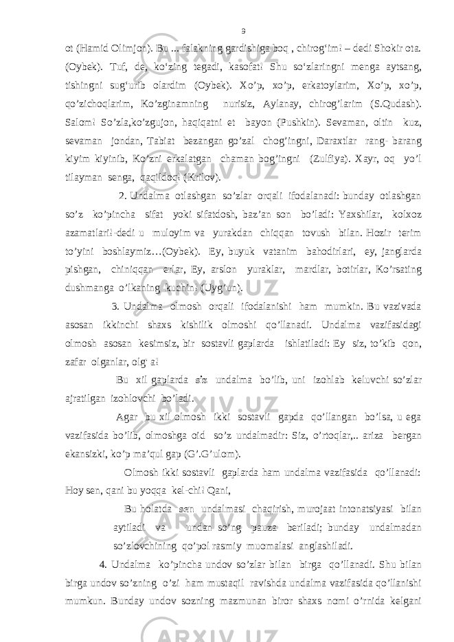 ot (Hamid Olimjon). Bu ... falakning gardishiga boq , chirog‘im! – dedi Shokir ota. (Oybek). Tuf, de, ko‘zing tegadi, kasofat! Shu so‘zlaringni menga aytsang, tishingni sug‘urib olardim (Oybek). Xo’p, xo’p, erkatoylarim, Xo’p, xo’p, qo’zichoqlarim, Ko’zginamning nurisiz, Aylanay, chirog’larim (S.Qudash). Salom! So’zla,ko’zgujon, haqiqatni et bayon (Pushkin). Sevaman, oltin kuz, sevaman jondan, Tabiat bezangan go’zal chog’ingni, Daraxtlar rang- barang kiyim kiyinib, Ko’zni erkalatgan chaman bog’ingni (Zulfiya). Xayr, oq yo’l tilayman senga, qaqildoq! (Krilov). 2. Undalma otlashgan so’zlar orqali ifodalanadi: bunday otlashgan so’z ko’pincha sifat yoki sifatdosh, baz’an son bo’ladi: Yaxshilar, kolxoz azamatlari!-dedi u muloyim va yurakdan chiqqan tovush bilan. Hozir terim to’yini boshlaymiz…(Oybek). Ey, buyuk vatanim bahodirlari, ey, janglarda pishgan, chiniqqan erlar, Ey, arslon yuraklar, mardlar, botirlar, Ko’rsating dushmanga o’lkaning kuchin! (Uyg’un). 3. Undalma olmosh orqali ifodalanishi ham mumkin. Bu vazivada asosan ikkinchi shaxs kishilik olmoshi qo’llanadi. Undalma vazifasidagi olmosh asosan kesimsiz, bir sostavli gaplarda ishlatiladi: Ey siz, to’kib qon, zafar olganlar, olg&#39; a! Bu xil gaplarda siz undalma bo’lib, uni izohlab keluvchi so’zlar ajratilgan izohlovchi bo’ladi. Agar bu xil olmosh ikki sostavli gapda qo’llangan bo’lsa, u ega vazifasida bo’lib, olmoshga oid so’z undalmadir: Siz, o’rtoqlar,.. ariza bergan ekansizki, ko’p ma’qul gap (G’.G’ulom). Olmosh ikki sostavli gaplarda ham undalma vazifasida qo’llanadi: Hoy sen, qani bu yoqqa kel-chi! Qani, Bu holatda sen undalmasi chaqirish, murojaat intonatsiyasi bilan aytiladi va undan so’ng pauza beriladi; bunday undalmadan so’zlovchining qo’pol rasmiy muomalasi anglashiladi. 4. Undalma ko’pincha undov so’zlar bilan birga qo’llanadi. Shu bilan birga undov so’zning o’zi ham mustaqil ravishda undalma vazifasida qo’llanishi mumkun. Bunday undov sozning mazmunan biror shaxs nomi o’rnida kelgani 9 